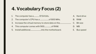 4. Vocabulary Focus (2)
1. The computer has a............. Of 64 bits.
2. The computer’s CPU has a .....................of 800 MHs.
3. Increase the virtual memory to store data on the...........................
4. This computer comes with 900.................of RAM.
5. Install additional..........................into the motherboard.
A. Hard drive
B. RAM
C. Bit size
D. MB
E. Bus speed
 