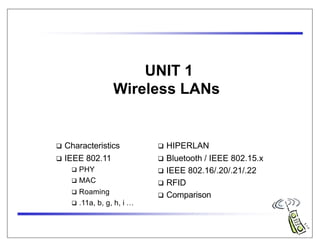UNIT 1
Wireless LANs
 Characteristics
 IEEE 802.11
 PHY
 MAC
 Roaming
 .11a, b, g, h, i …
 HIPERLAN
 Bluetooth / IEEE 802.15.x
 IEEE 802.16/.20/.21/.22
 RFID
 Comparison
 