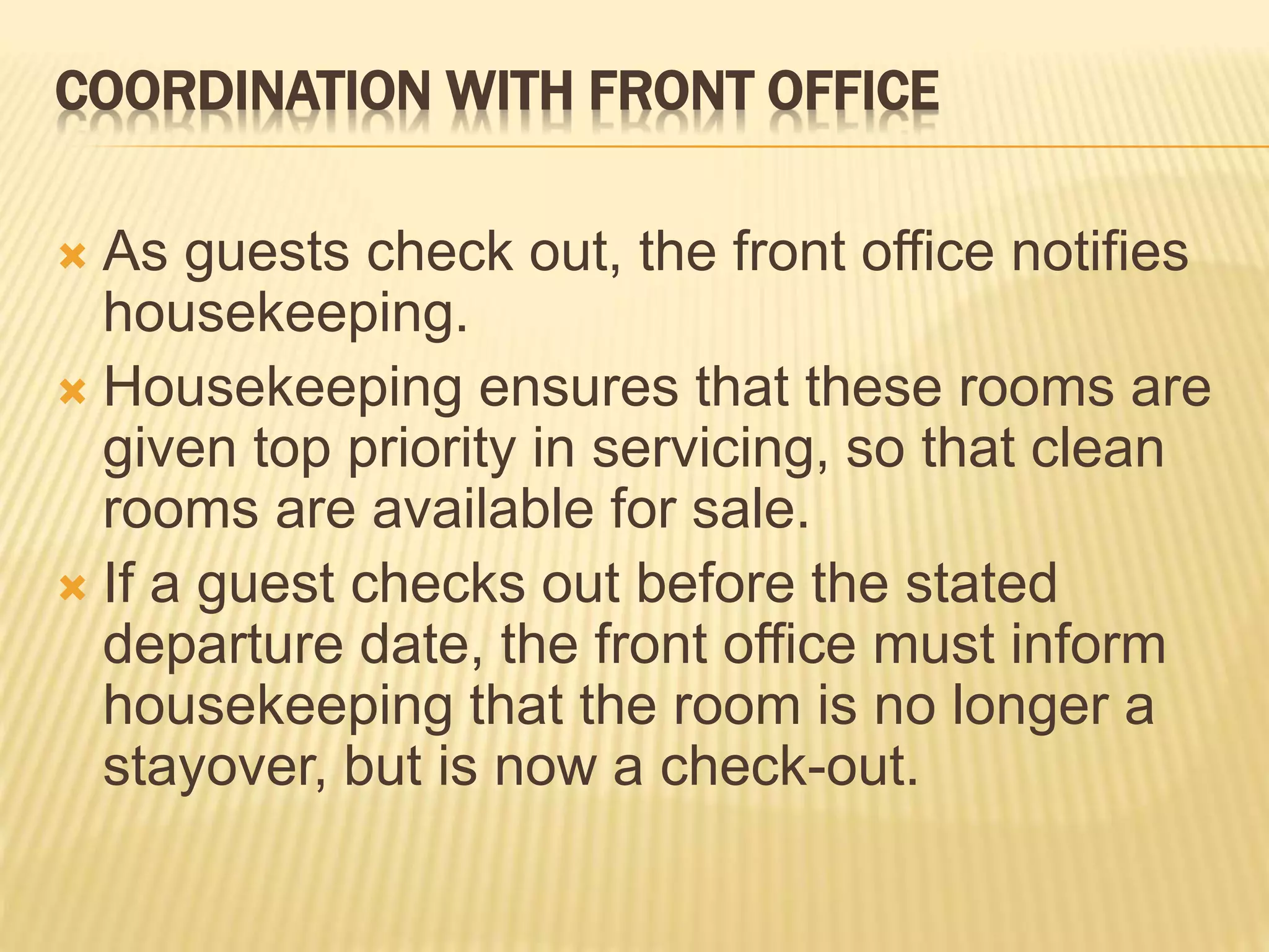 COORDINATION WITH FRONT OFFICE
 As guests check out, the front office notifies
housekeeping.
 Housekeeping ensures that these rooms are
given top priority in servicing, so that clean
rooms are available for sale.
 If a guest checks out before the stated
departure date, the front office must inform
housekeeping that the room is no longer a
stayover, but is now a check-out.
 