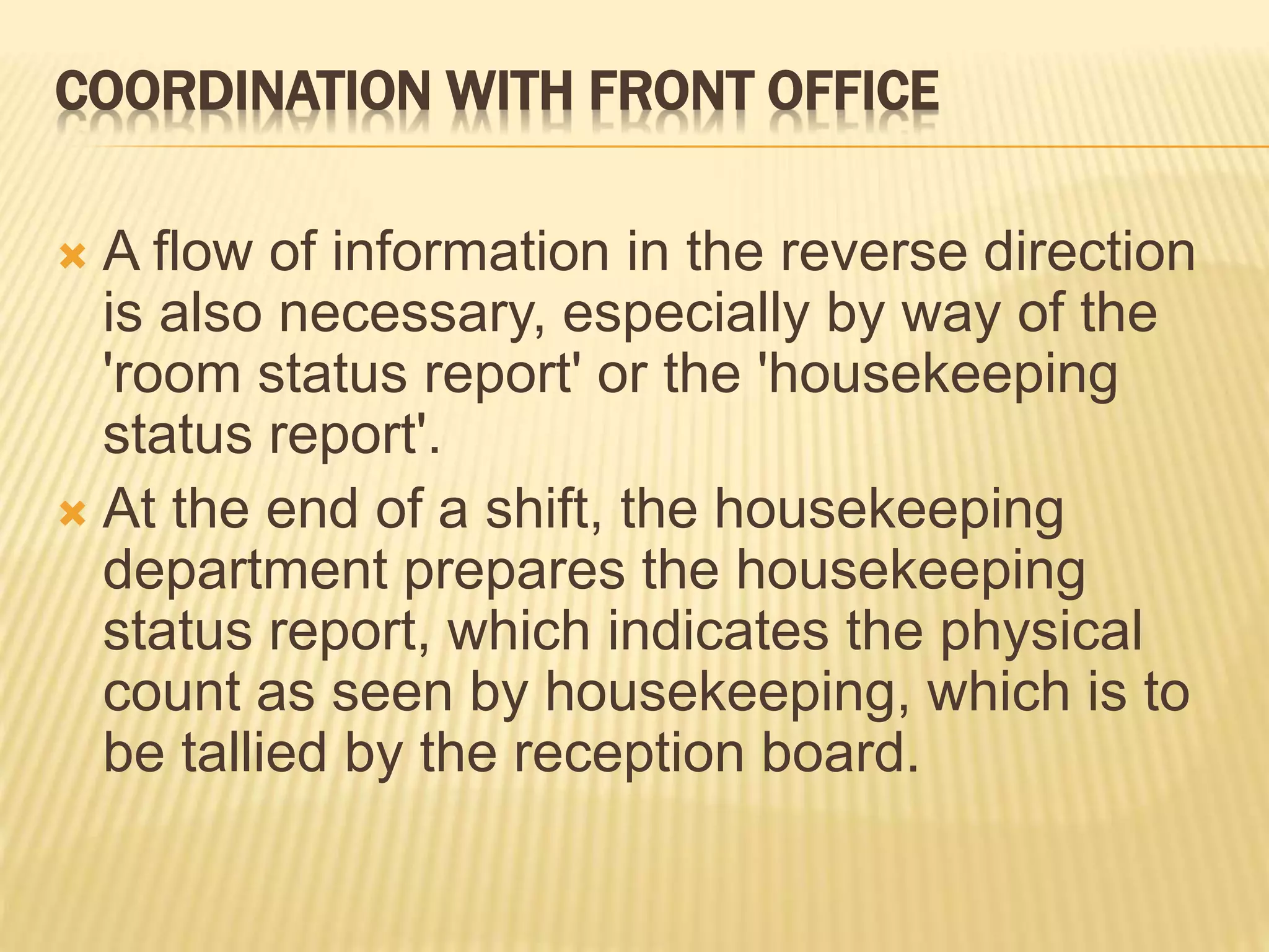 COORDINATION WITH FRONT OFFICE
 A flow of information in the reverse direction
is also necessary, especially by way of the
'room status report' or the 'housekeeping
status report'.
 At the end of a shift, the housekeeping
department prepares the housekeeping
status report, which indicates the physical
count as seen by housekeeping, which is to
be tallied by the reception board.
 