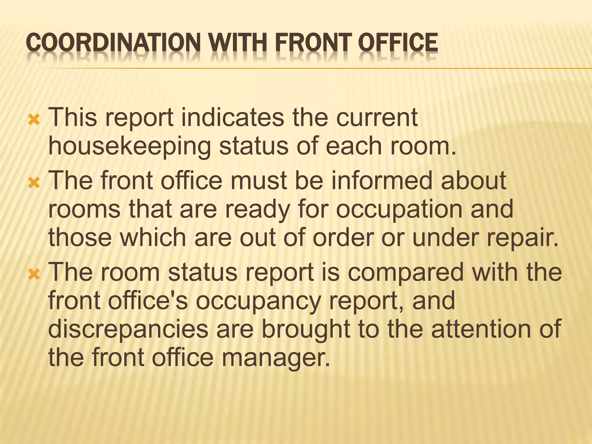 COORDINATION WITH FRONT OFFICE
 This report indicates the current
housekeeping status of each room.
 The front office must be informed about
rooms that are ready for occupation and
those which are out of order or under repair.
 The room status report is compared with the
front office's occupancy report, and
discrepancies are brought to the attention of
the front office manager.
 