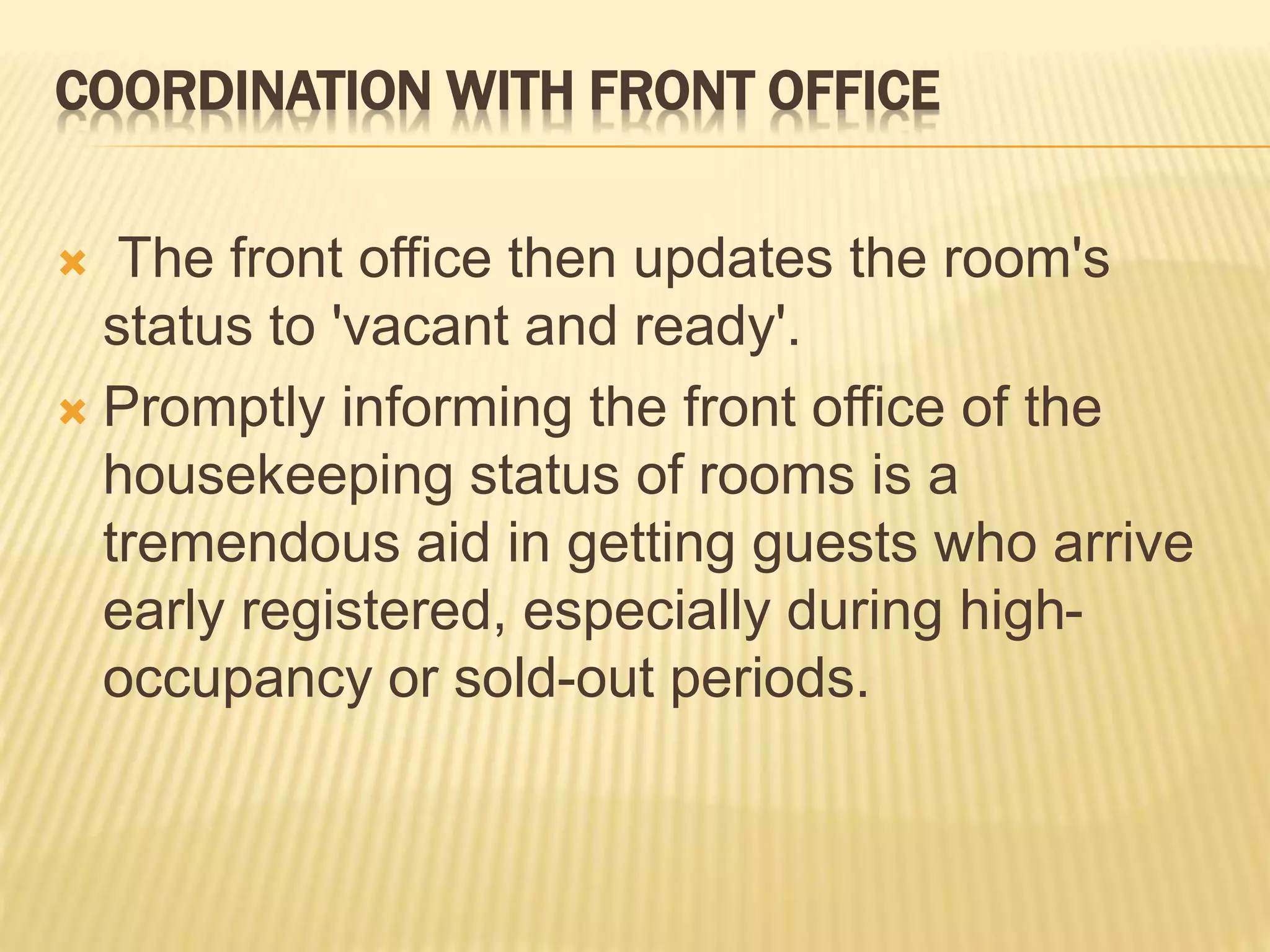 COORDINATION WITH FRONT OFFICE
 The front office then updates the room's
status to 'vacant and ready'.
 Promptly informing the front office of the
housekeeping status of rooms is a
tremendous aid in getting guests who arrive
early registered, especially during high-
occupancy or sold-out periods.
 