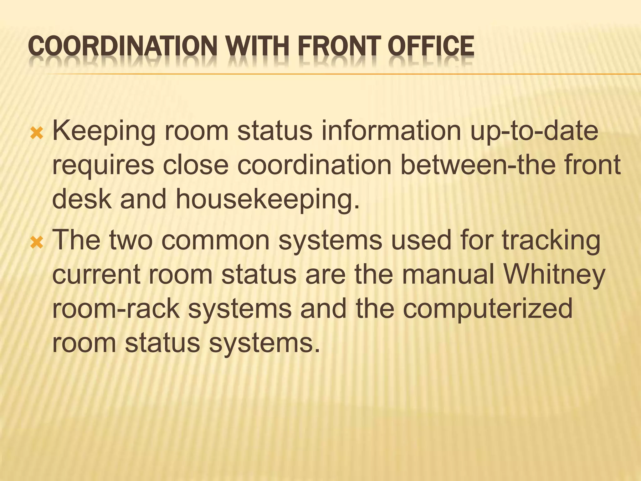 COORDINATION WITH FRONT OFFICE
 Keeping room status information up-to-date
requires close coordination between-the front
desk and housekeeping.
 The two common systems used for tracking
current room status are the manual Whitney
room-rack systems and the computerized
room status systems.
 