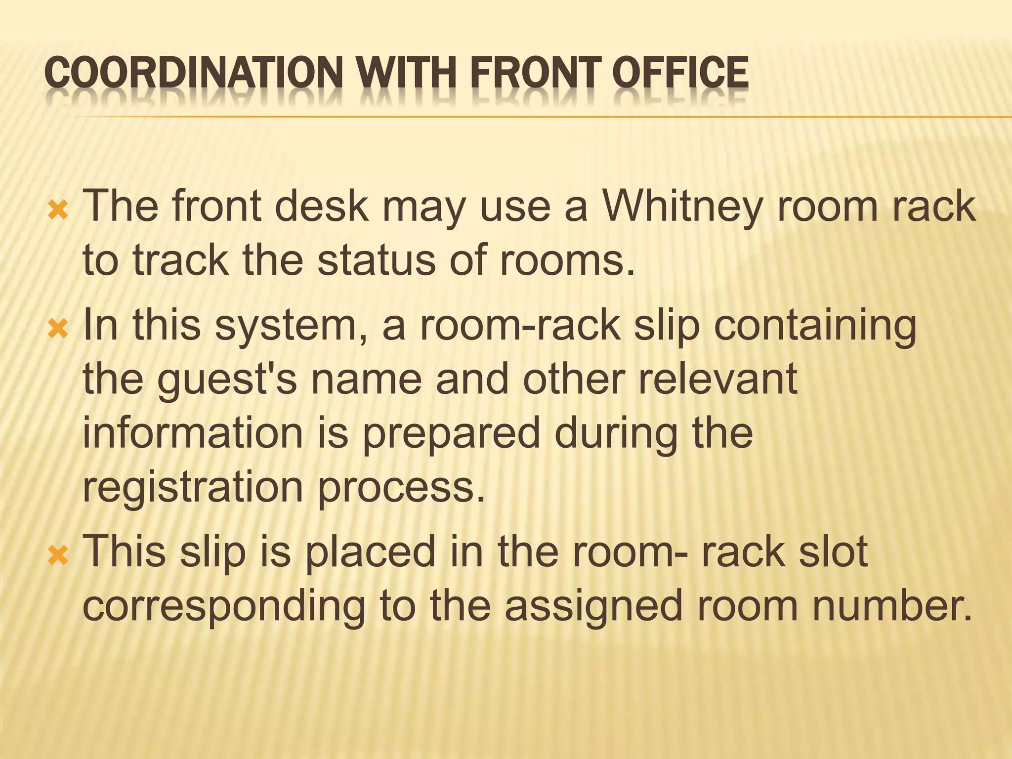 COORDINATION WITH FRONT OFFICE
 The front desk may use a Whitney room rack
to track the status of rooms.
 In this system, a room-rack slip containing
the guest's name and other relevant
information is prepared during the
registration process.
 This slip is placed in the room- rack slot
corresponding to the assigned room number.
 
