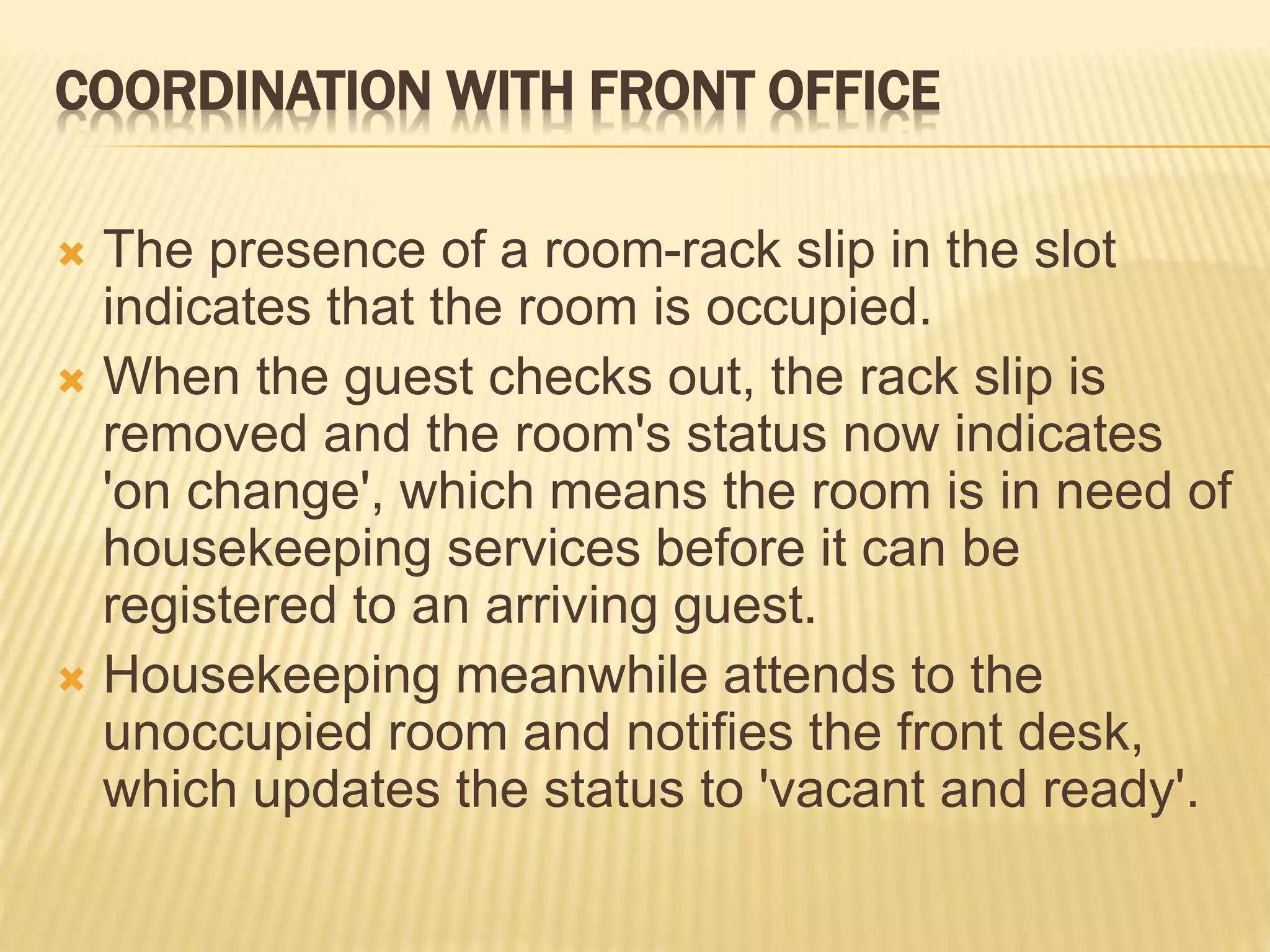 COORDINATION WITH FRONT OFFICE
 The presence of a room-rack slip in the slot
indicates that the room is occupied.
 When the guest checks out, the rack slip is
removed and the room's status now indicates
'on change', which means the room is in need of
housekeeping services before it can be
registered to an arriving guest.
 Housekeeping meanwhile attends to the
unoccupied room and notifies the front desk,
which updates the status to 'vacant and ready'.
 