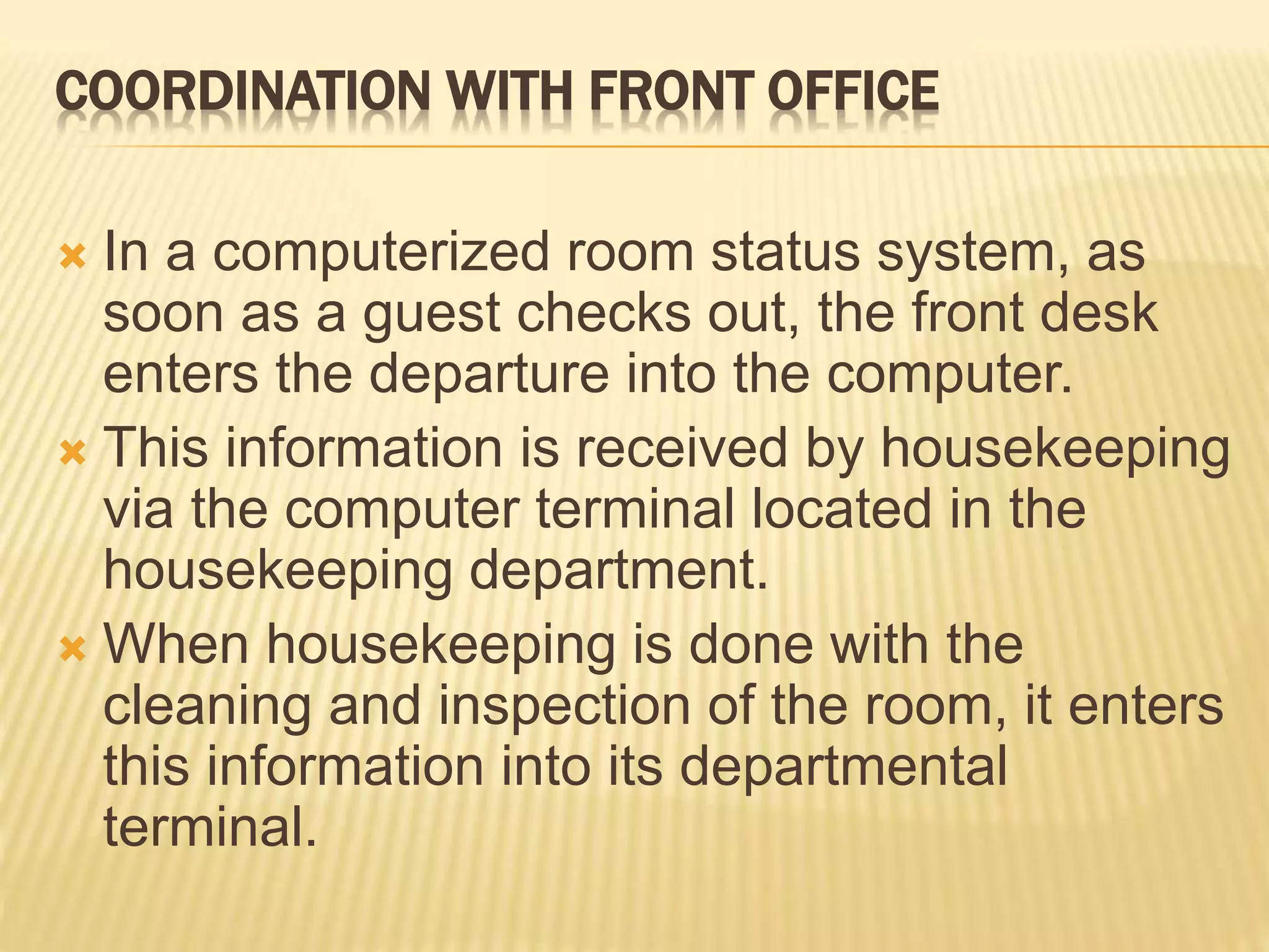 COORDINATION WITH FRONT OFFICE
 In a computerized room status system, as
soon as a guest checks out, the front desk
enters the departure into the computer.
 This information is received by housekeeping
via the computer terminal located in the
housekeeping department.
 When housekeeping is done with the
cleaning and inspection of the room, it enters
this information into its departmental
terminal.
 