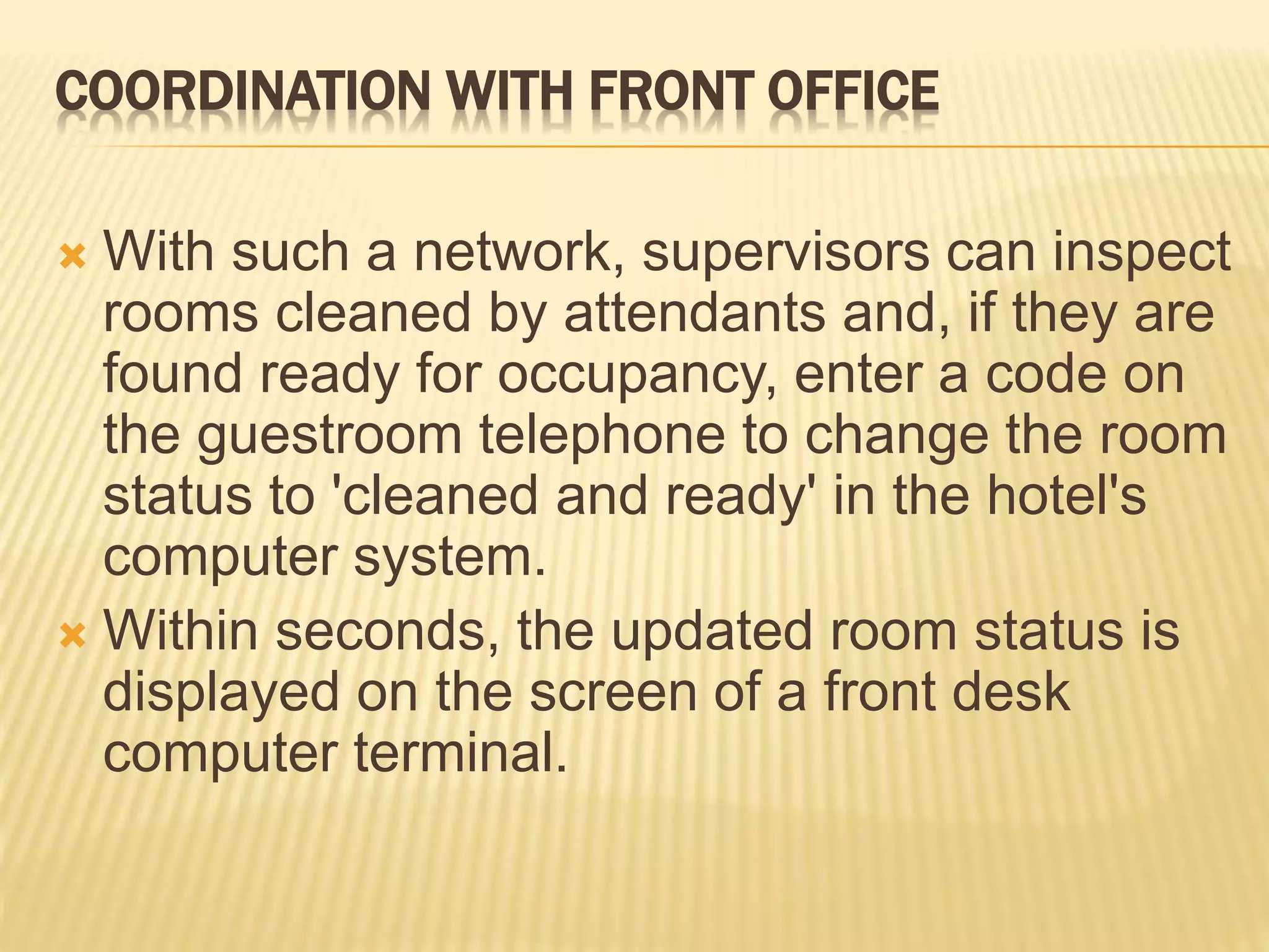 COORDINATION WITH FRONT OFFICE
 With such a network, supervisors can inspect
rooms cleaned by attendants and, if they are
found ready for occupancy, enter a code on
the guestroom telephone to change the room
status to 'cleaned and ready' in the hotel's
computer system.
 Within seconds, the updated room status is
displayed on the screen of a front desk
computer terminal.
 