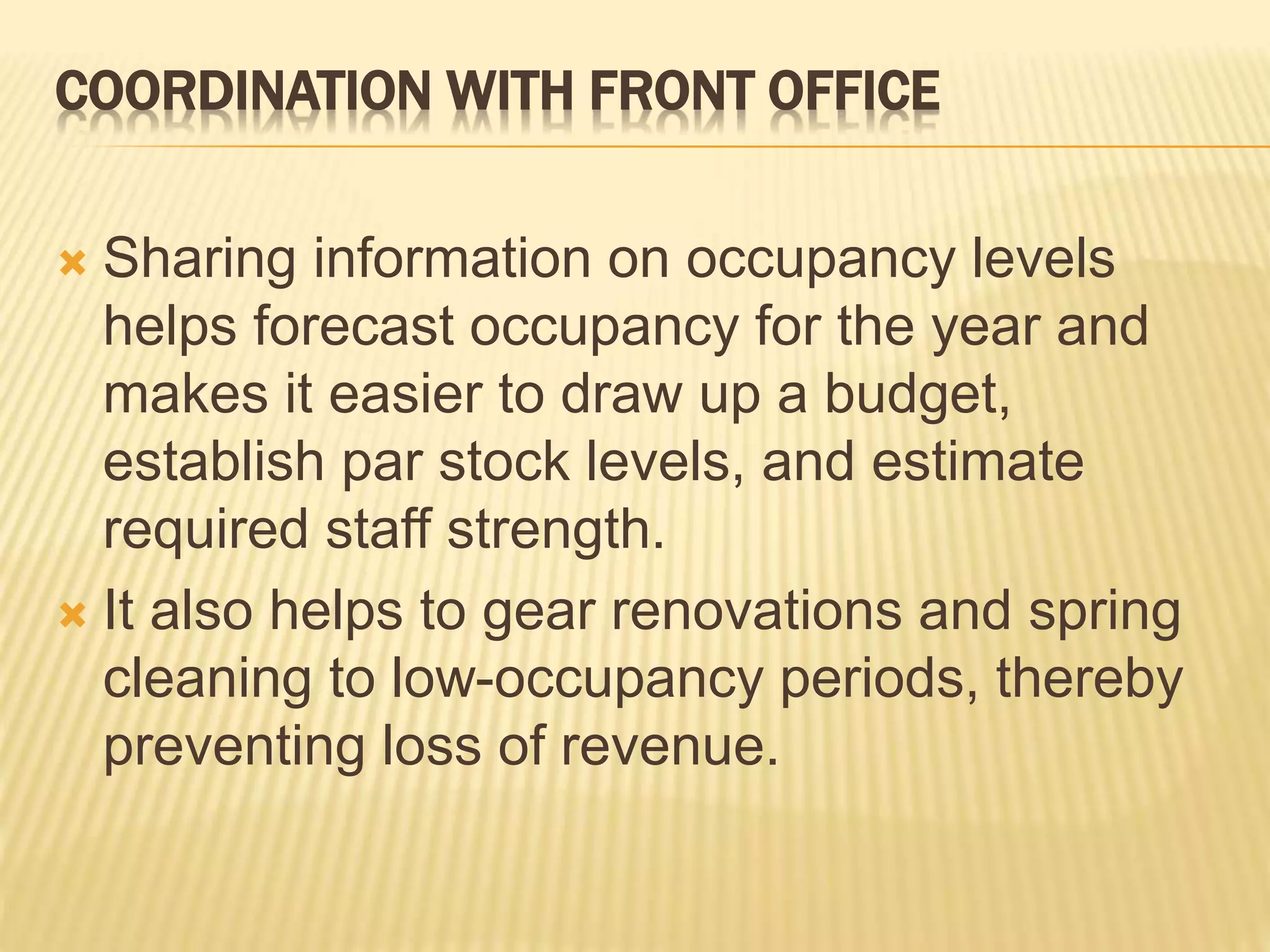 COORDINATION WITH FRONT OFFICE
 Sharing information on occupancy levels
helps forecast occupancy for the year and
makes it easier to draw up a budget,
establish par stock levels, and estimate
required staff strength.
 It also helps to gear renovations and spring
cleaning to low-occupancy periods, thereby
preventing loss of revenue.
 
