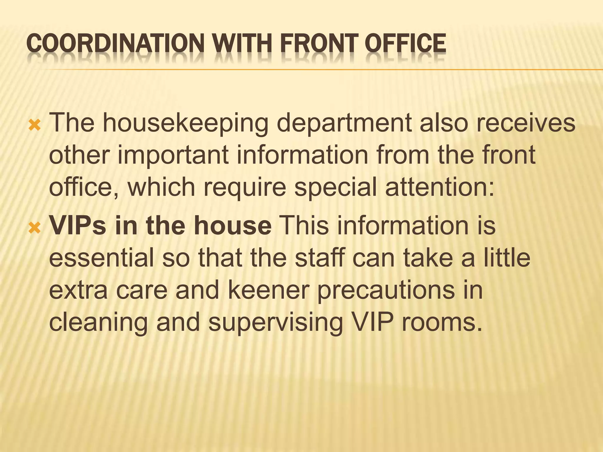 COORDINATION WITH FRONT OFFICE
 The housekeeping department also receives
other important information from the front
office, which require special attention:
 VIPs in the house This information is
essential so that the staff can take a little
extra care and keener precautions in
cleaning and supervising VIP rooms.
 