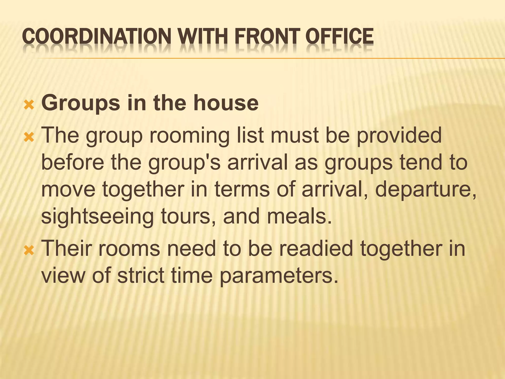 COORDINATION WITH FRONT OFFICE
 Groups in the house
 The group rooming list must be provided
before the group's arrival as groups tend to
move together in terms of arrival, departure,
sightseeing tours, and meals.
 Their rooms need to be readied together in
view of strict time parameters.
 