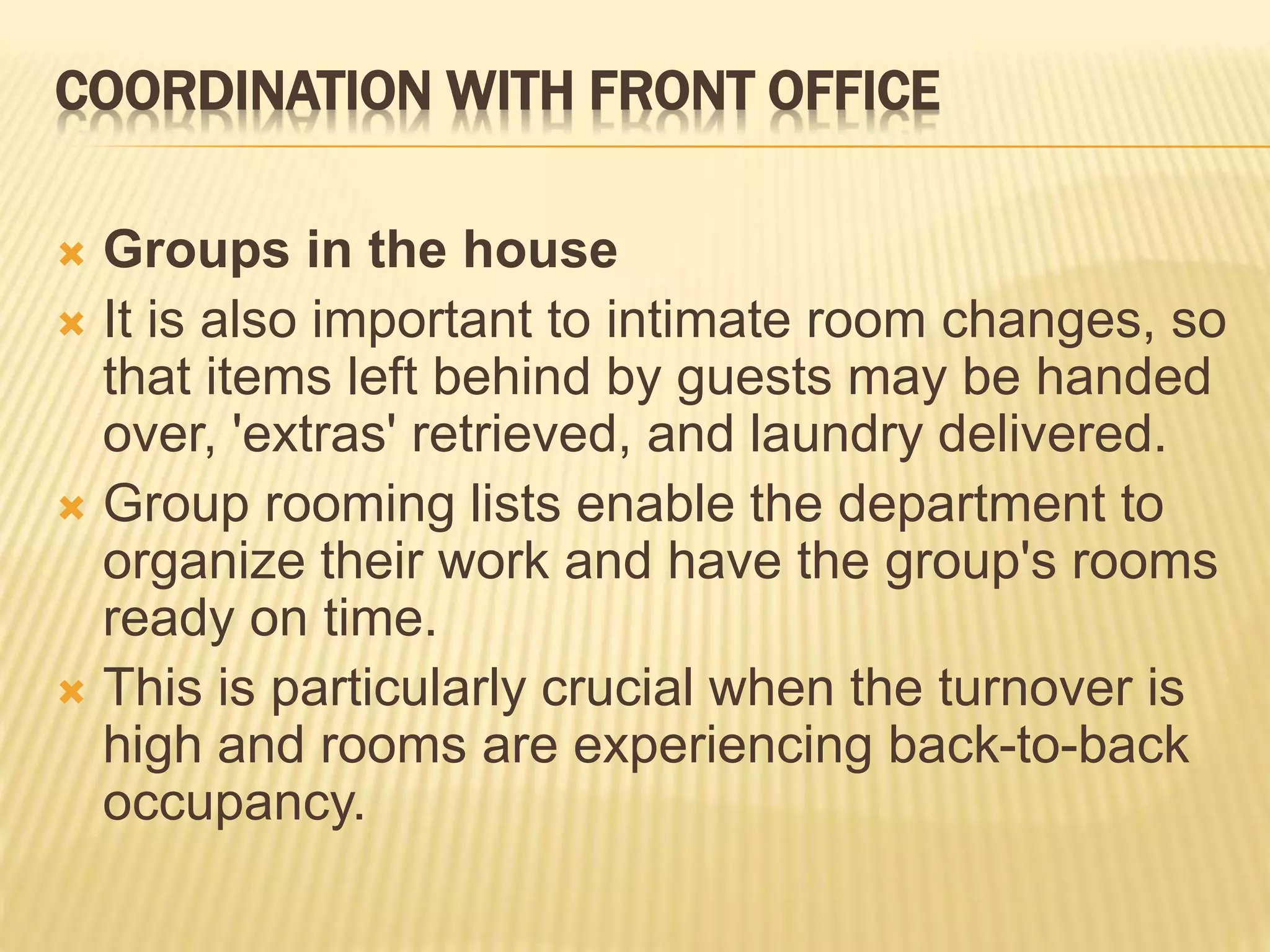 COORDINATION WITH FRONT OFFICE
 Groups in the house
 It is also important to intimate room changes, so
that items left behind by guests may be handed
over, 'extras' retrieved, and laundry delivered.
 Group rooming lists enable the department to
organize their work and have the group's rooms
ready on time.
 This is particularly crucial when the turnover is
high and rooms are experiencing back-to-back
occupancy.
 