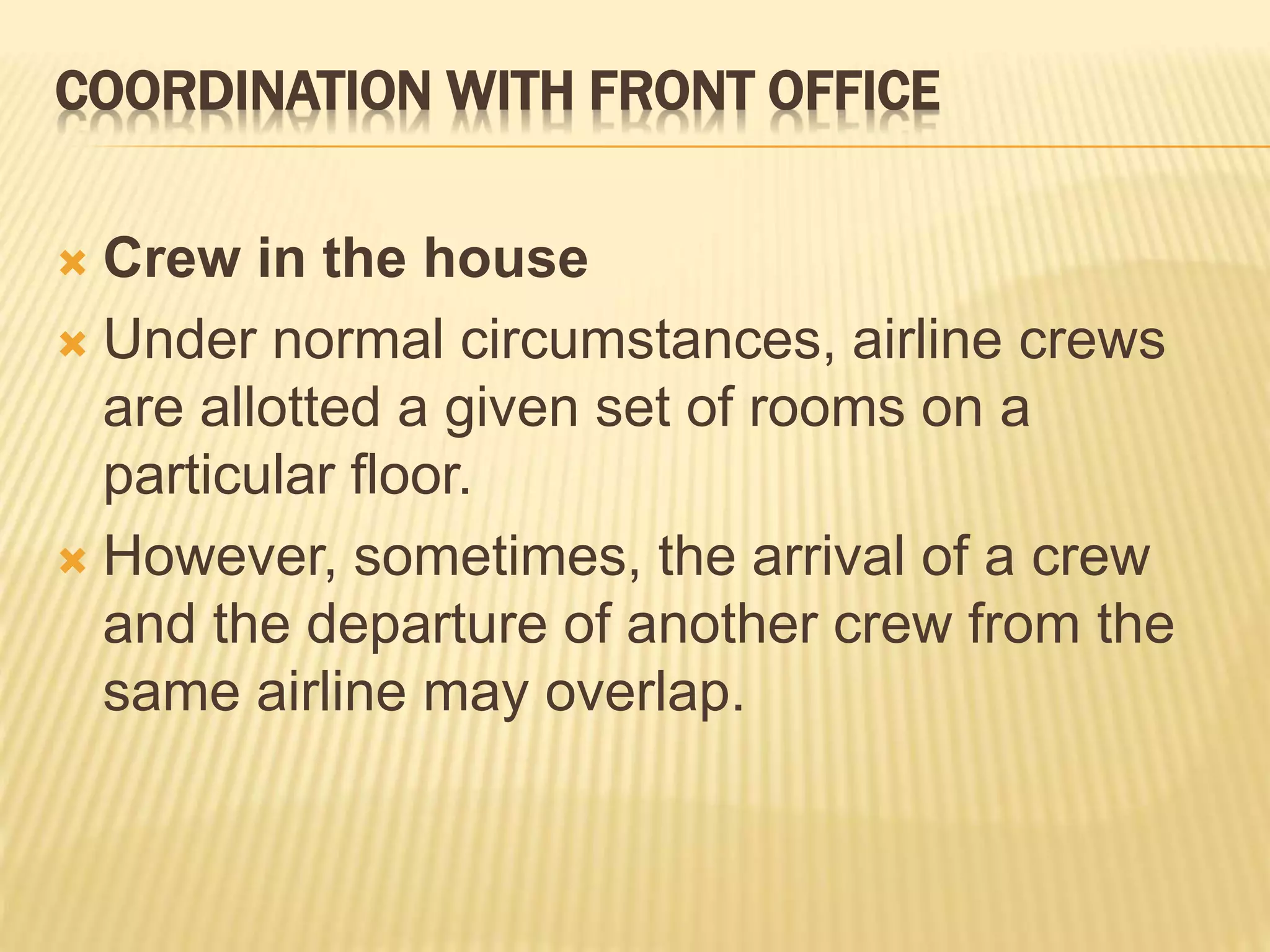 COORDINATION WITH FRONT OFFICE
 Crew in the house
 Under normal circumstances, airline crews
are allotted a given set of rooms on a
particular floor.
 However, sometimes, the arrival of a crew
and the departure of another crew from the
same airline may overlap.
 