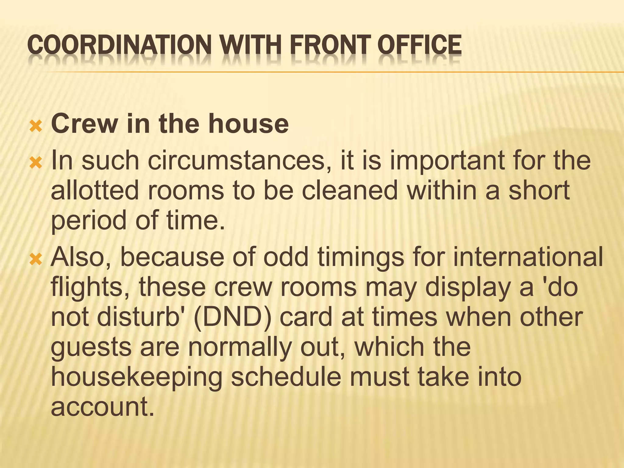 COORDINATION WITH FRONT OFFICE
 Crew in the house
 In such circumstances, it is important for the
allotted rooms to be cleaned within a short
period of time.
 Also, because of odd timings for international
flights, these crew rooms may display a 'do
not disturb' (DND) card at times when other
guests are normally out, which the
housekeeping schedule must take into
account.
 