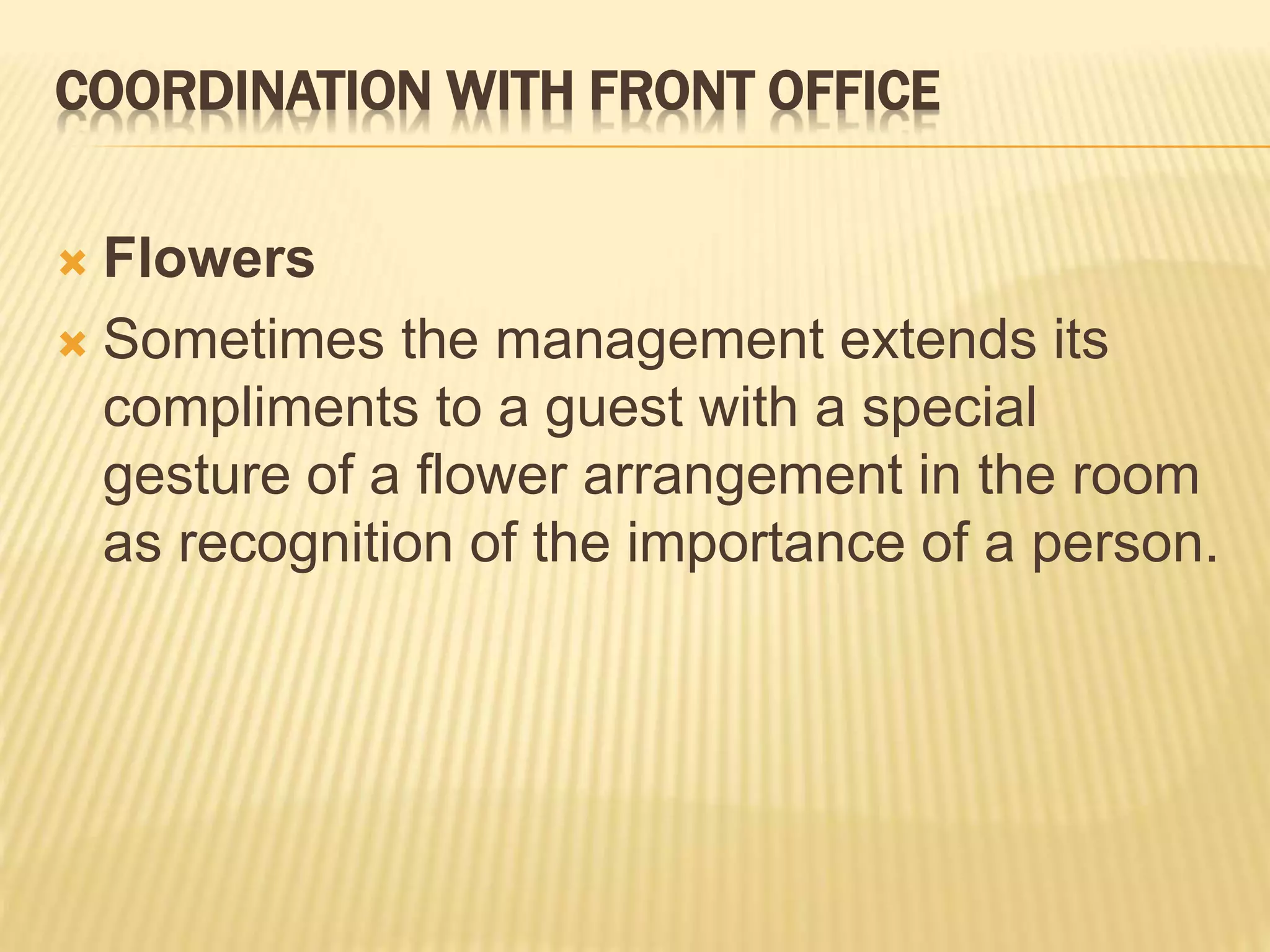 COORDINATION WITH FRONT OFFICE
 Flowers
 Sometimes the management extends its
compliments to a guest with a special
gesture of a flower arrangement in the room
as recognition of the importance of a person.
 