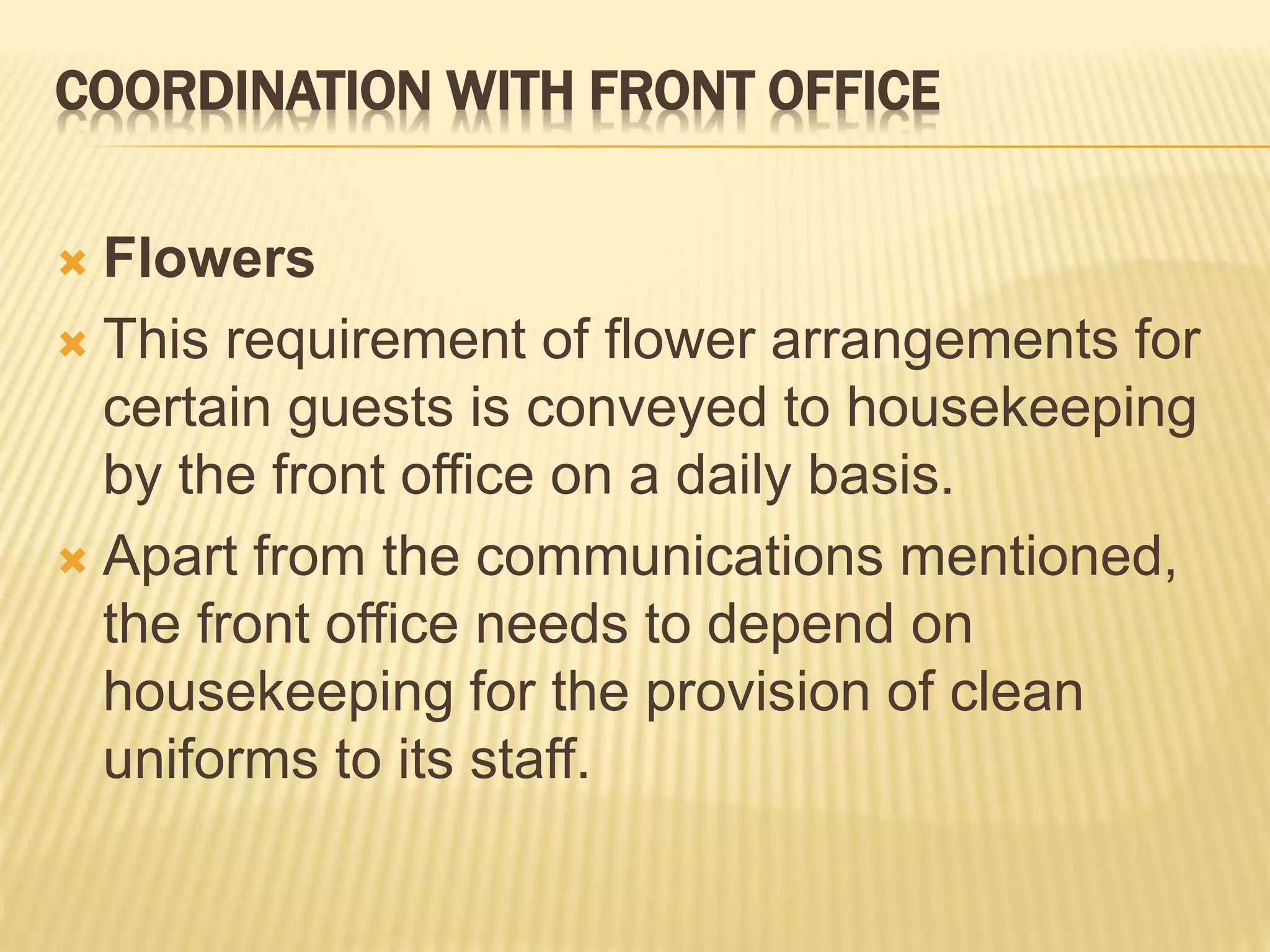COORDINATION WITH FRONT OFFICE
 Flowers
 This requirement of flower arrangements for
certain guests is conveyed to housekeeping
by the front office on a daily basis.
 Apart from the communications mentioned,
the front office needs to depend on
housekeeping for the provision of clean
uniforms to its staff.
 
