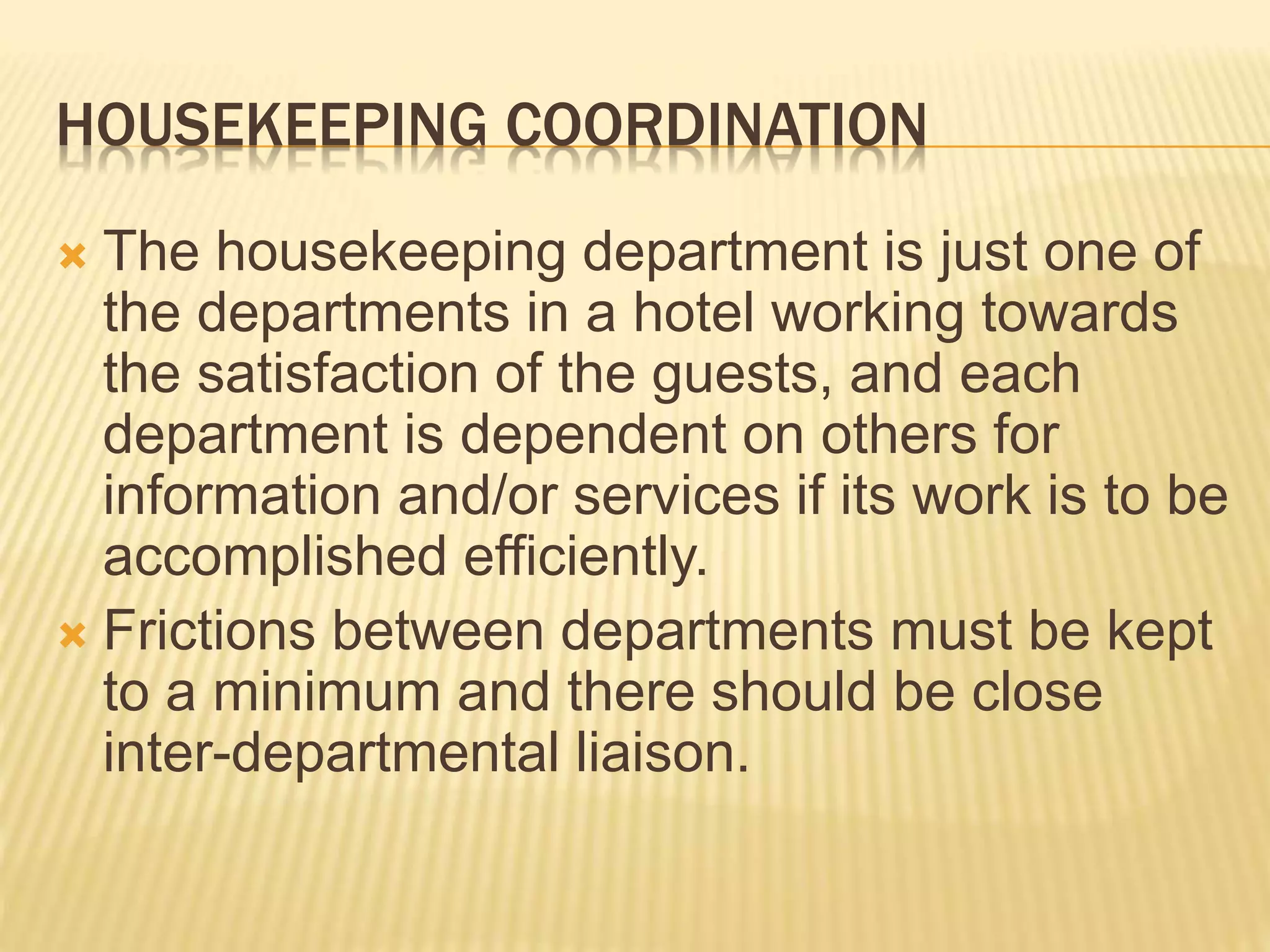 HOUSEKEEPING COORDINATION
 The housekeeping department is just one of
the departments in a hotel working towards
the satisfaction of the guests, and each
department is dependent on others for
information and/or services if its work is to be
accomplished efficiently.
 Frictions between departments must be kept
to a minimum and there should be close
inter-departmental liaison.
 