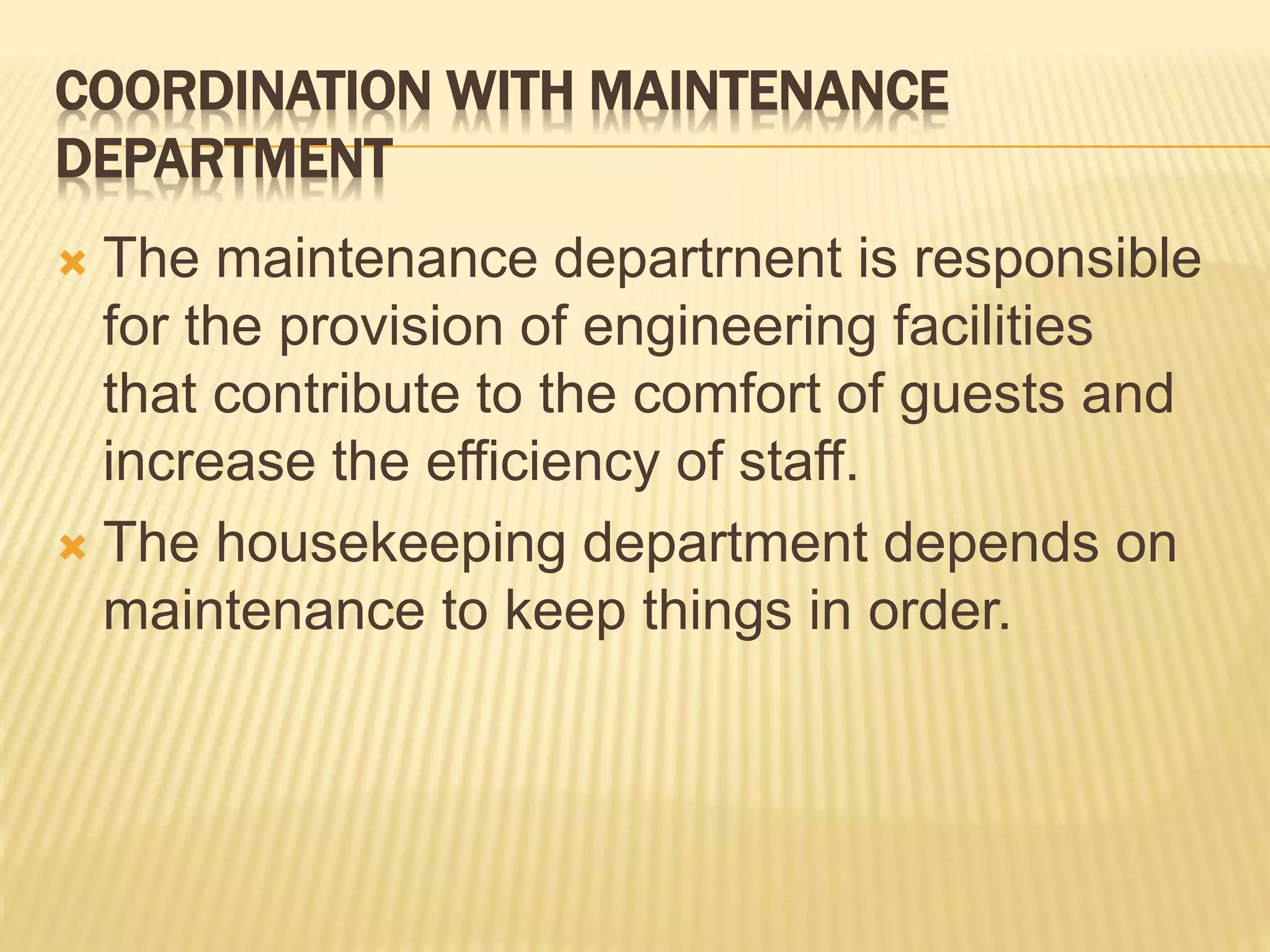 COORDINATION WITH MAINTENANCE
DEPARTMENT
 The maintenance departrnent is responsible
for the provision of engineering facilities
that contribute to the comfort of guests and
increase the efficiency of staff.
 The housekeeping department depends on
maintenance to keep things in order.
 