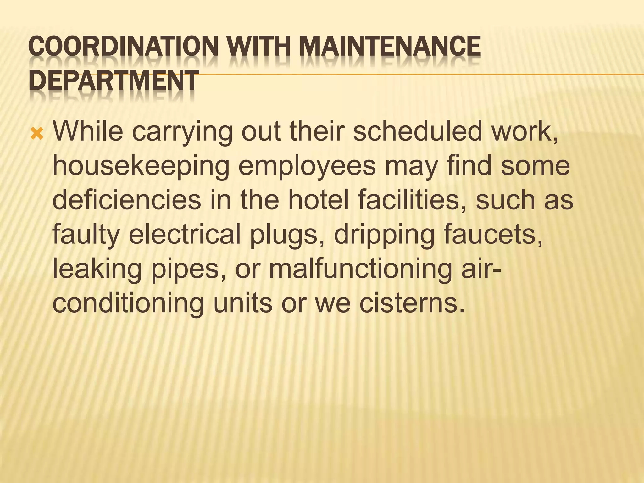 COORDINATION WITH MAINTENANCE
DEPARTMENT
 While carrying out their scheduled work,
housekeeping employees may find some
deficiencies in the hotel facilities, such as
faulty electrical plugs, dripping faucets,
leaking pipes, or malfunctioning air-
conditioning units or we cisterns.
 