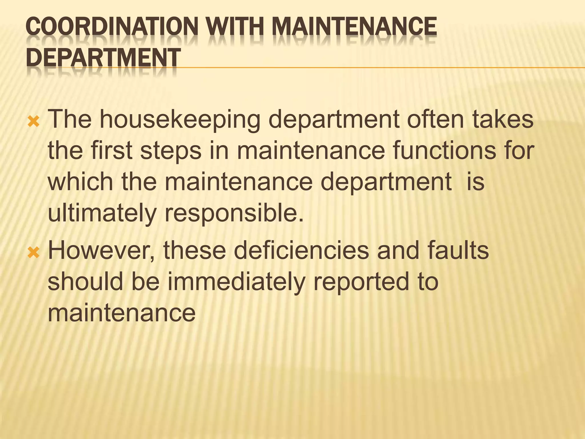 COORDINATION WITH MAINTENANCE
DEPARTMENT
 The housekeeping department often takes
the first steps in maintenance functions for
which the maintenance department is
ultimately responsible.
 However, these deficiencies and faults
should be immediately reported to
maintenance
 