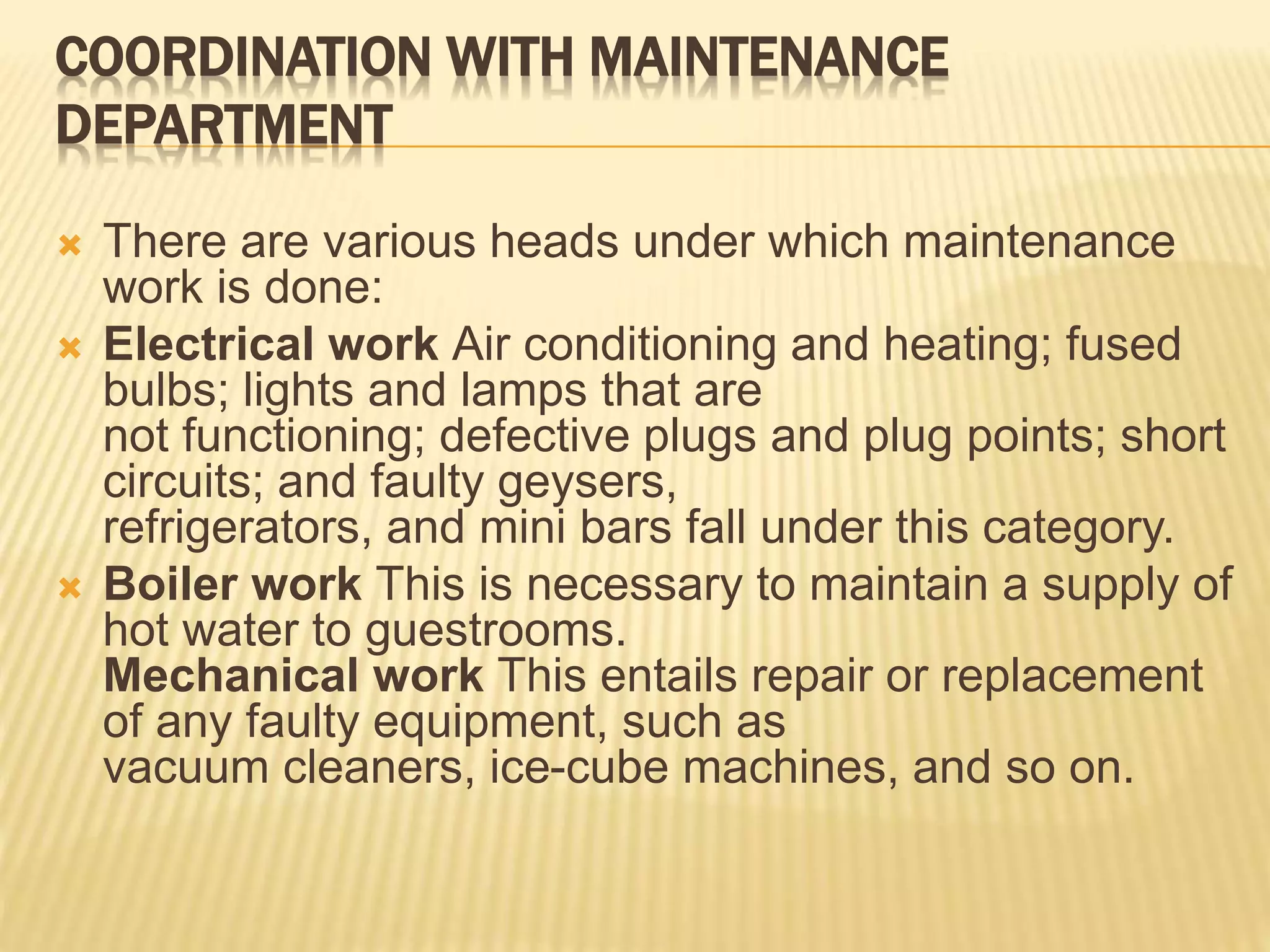 COORDINATION WITH MAINTENANCE
DEPARTMENT
 There are various heads under which maintenance
work is done:
 Electrical work Air conditioning and heating; fused
bulbs; lights and lamps that are
not functioning; defective plugs and plug points; short
circuits; and faulty geysers,
refrigerators, and mini bars fall under this category.
 Boiler work This is necessary to maintain a supply of
hot water to guestrooms.
Mechanical work This entails repair or replacement
of any faulty equipment, such as
vacuum cleaners, ice-cube machines, and so on.
 
