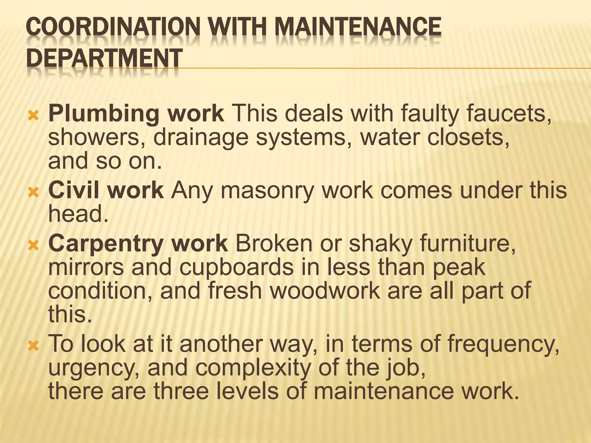 COORDINATION WITH MAINTENANCE
DEPARTMENT
 Plumbing work This deals with faulty faucets,
showers, drainage systems, water closets,
and so on.
 Civil work Any masonry work comes under this
head.
 Carpentry work Broken or shaky furniture,
mirrors and cupboards in less than peak
condition, and fresh woodwork are all part of
this.
 To look at it another way, in terms of frequency,
urgency, and complexity of the job,
there are three levels of maintenance work.
 