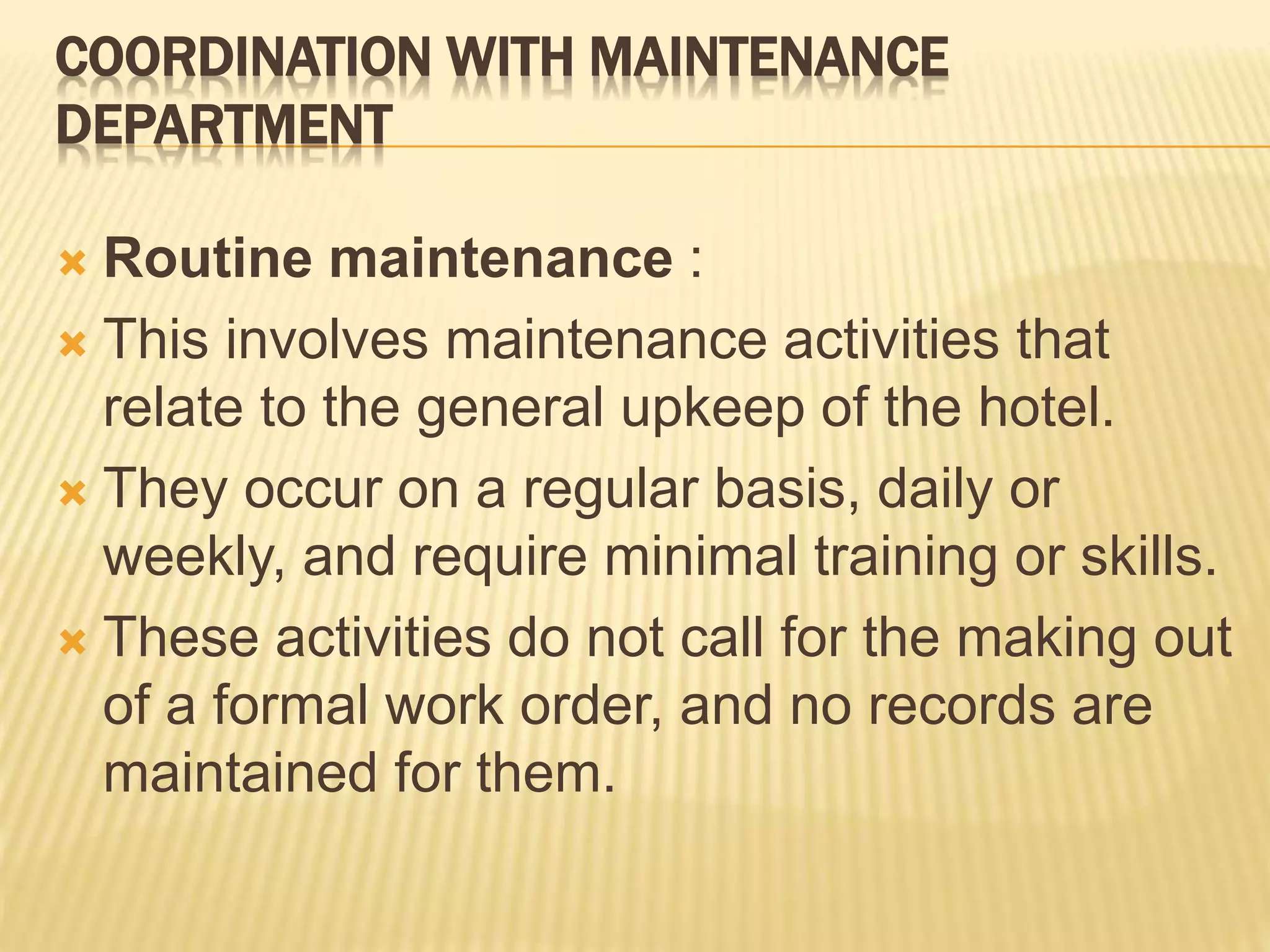 COORDINATION WITH MAINTENANCE
DEPARTMENT
 Routine maintenance :
 This involves maintenance activities that
relate to the general upkeep of the hotel.
 They occur on a regular basis, daily or
weekly, and require minimal training or skills.
 These activities do not call for the making out
of a formal work order, and no records are
maintained for them.
 