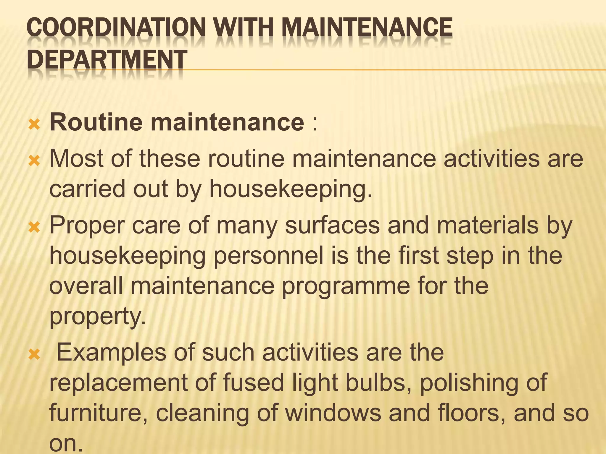 COORDINATION WITH MAINTENANCE
DEPARTMENT
 Routine maintenance :
 Most of these routine maintenance activities are
carried out by housekeeping.
 Proper care of many surfaces and materials by
housekeeping personnel is the first step in the
overall maintenance programme for the
property.
 Examples of such activities are the
replacement of fused light bulbs, polishing of
furniture, cleaning of windows and floors, and so
on.
 