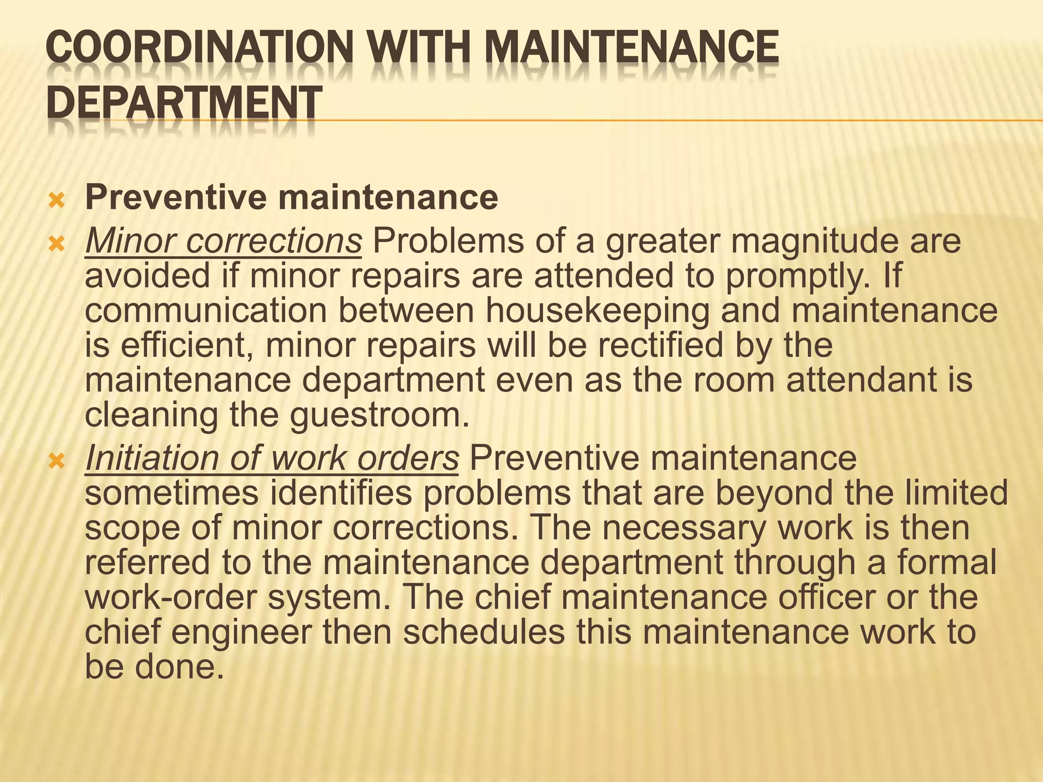 COORDINATION WITH MAINTENANCE
DEPARTMENT
 Preventive maintenance
 Minor corrections Problems of a greater magnitude are
avoided if minor repairs are attended to promptly. If
communication between housekeeping and maintenance
is efficient, minor repairs will be rectified by the
maintenance department even as the room attendant is
cleaning the guestroom.
 Initiation of work orders Preventive maintenance
sometimes identifies problems that are beyond the limited
scope of minor corrections. The necessary work is then
referred to the maintenance department through a formal
work-order system. The chief maintenance officer or the
chief engineer then schedules this maintenance work to
be done.
 