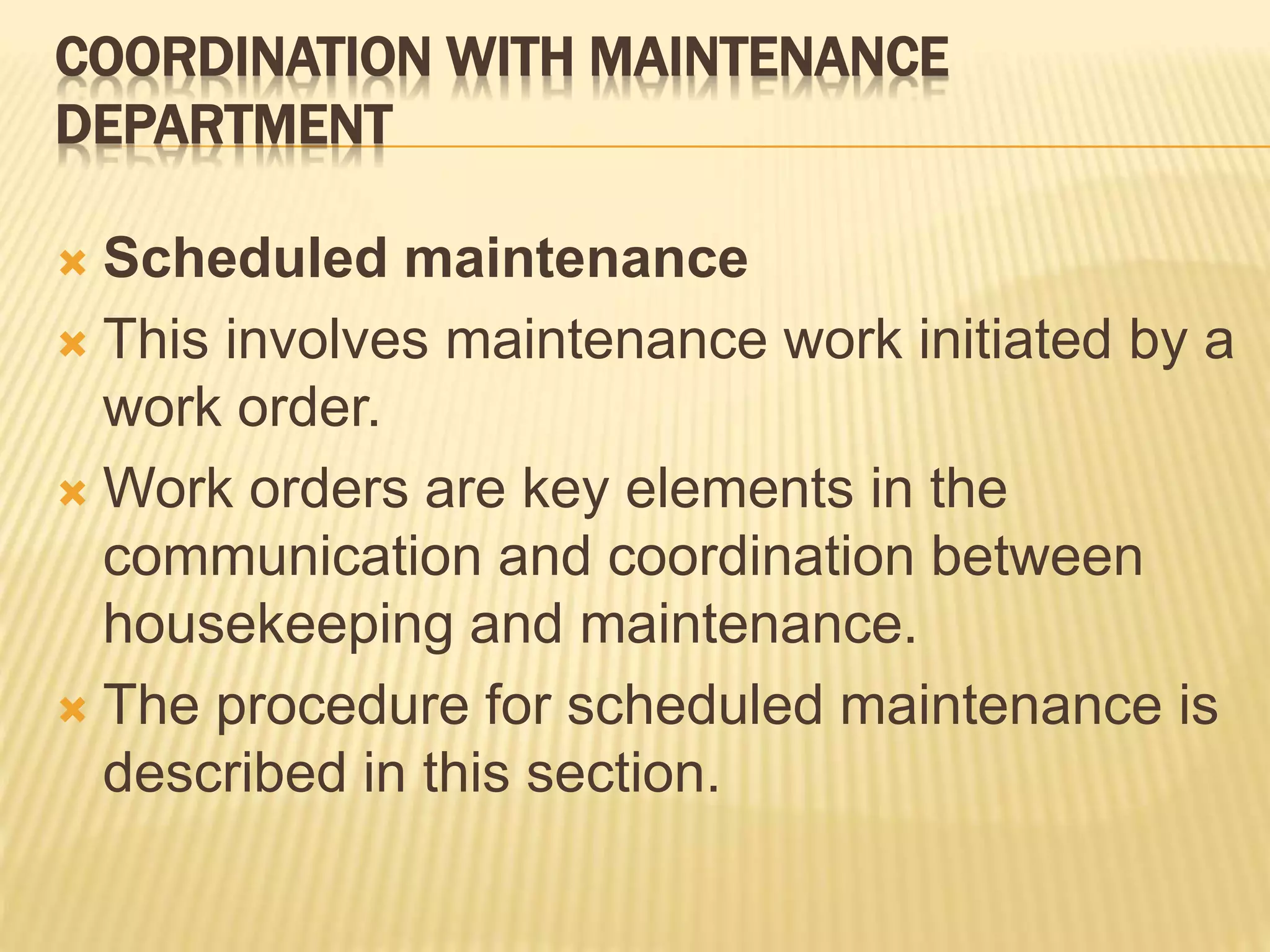 COORDINATION WITH MAINTENANCE
DEPARTMENT
 Scheduled maintenance
 This involves maintenance work initiated by a
work order.
 Work orders are key elements in the
communication and coordination between
housekeeping and maintenance.
 The procedure for scheduled maintenance is
described in this section.
 