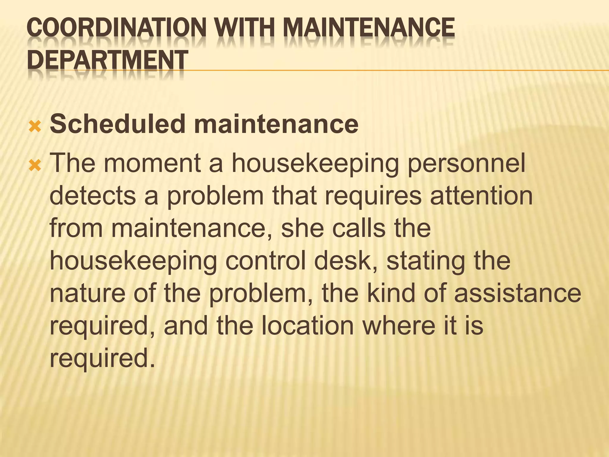 COORDINATION WITH MAINTENANCE
DEPARTMENT
 Scheduled maintenance
 The moment a housekeeping personnel
detects a problem that requires attention
from maintenance, she calls the
housekeeping control desk, stating the
nature of the problem, the kind of assistance
required, and the location where it is
required.
 