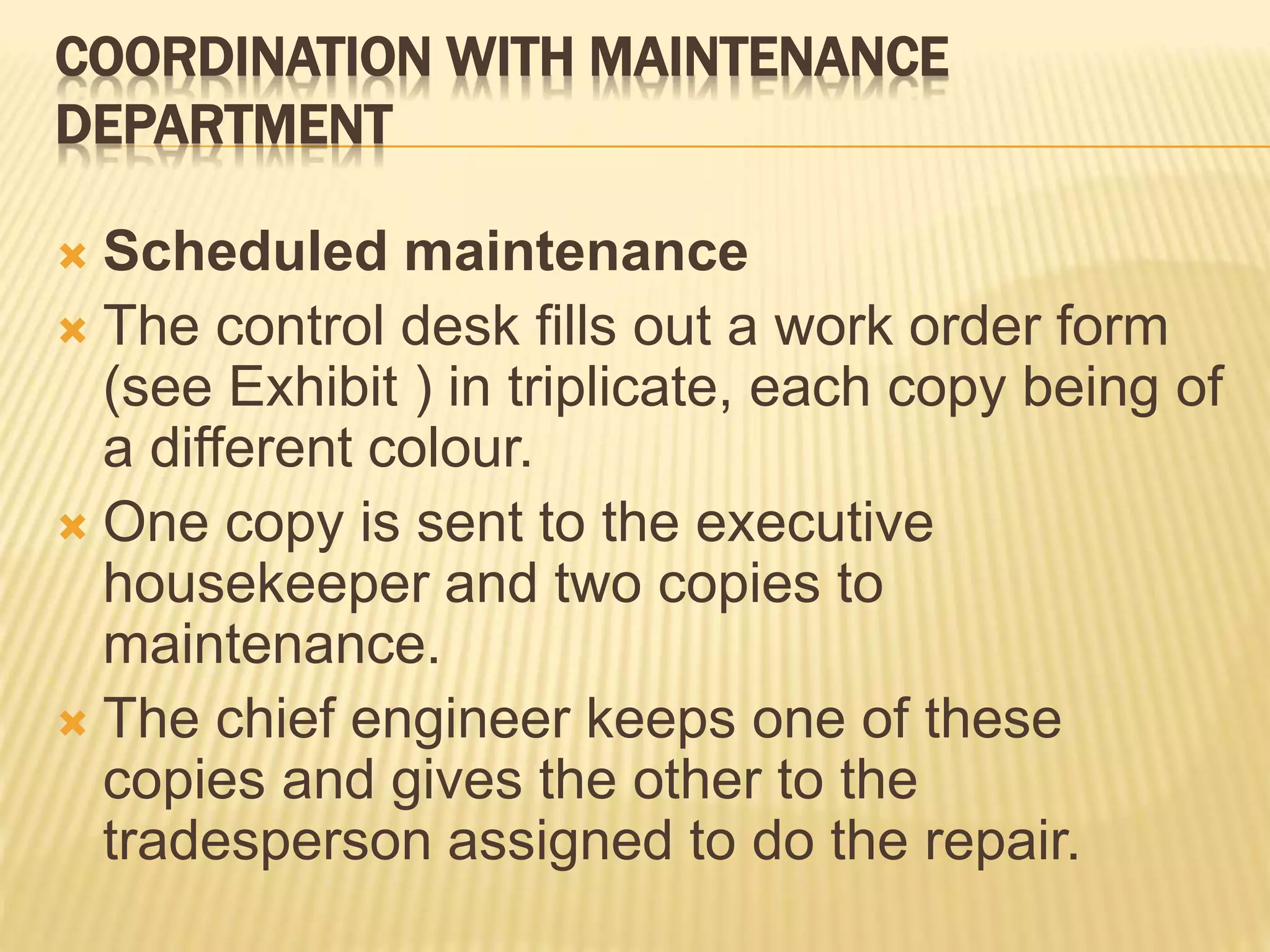 COORDINATION WITH MAINTENANCE
DEPARTMENT
 Scheduled maintenance
 The control desk fills out a work order form
(see Exhibit ) in triplicate, each copy being of
a different colour.
 One copy is sent to the executive
housekeeper and two copies to
maintenance.
 The chief engineer keeps one of these
copies and gives the other to the
tradesperson assigned to do the repair.
 