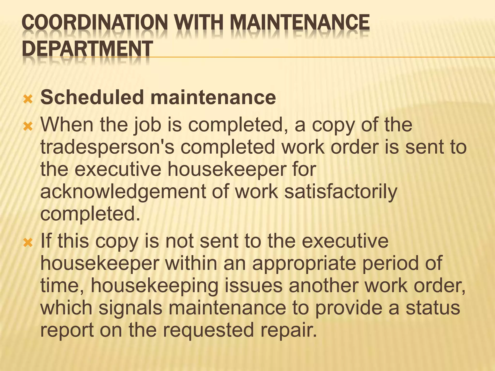 COORDINATION WITH MAINTENANCE
DEPARTMENT
 Scheduled maintenance
 When the job is completed, a copy of the
tradesperson's completed work order is sent to
the executive housekeeper for
acknowledgement of work satisfactorily
completed.
 If this copy is not sent to the executive
housekeeper within an appropriate period of
time, housekeeping issues another work order,
which signals maintenance to provide a status
report on the requested repair.
 