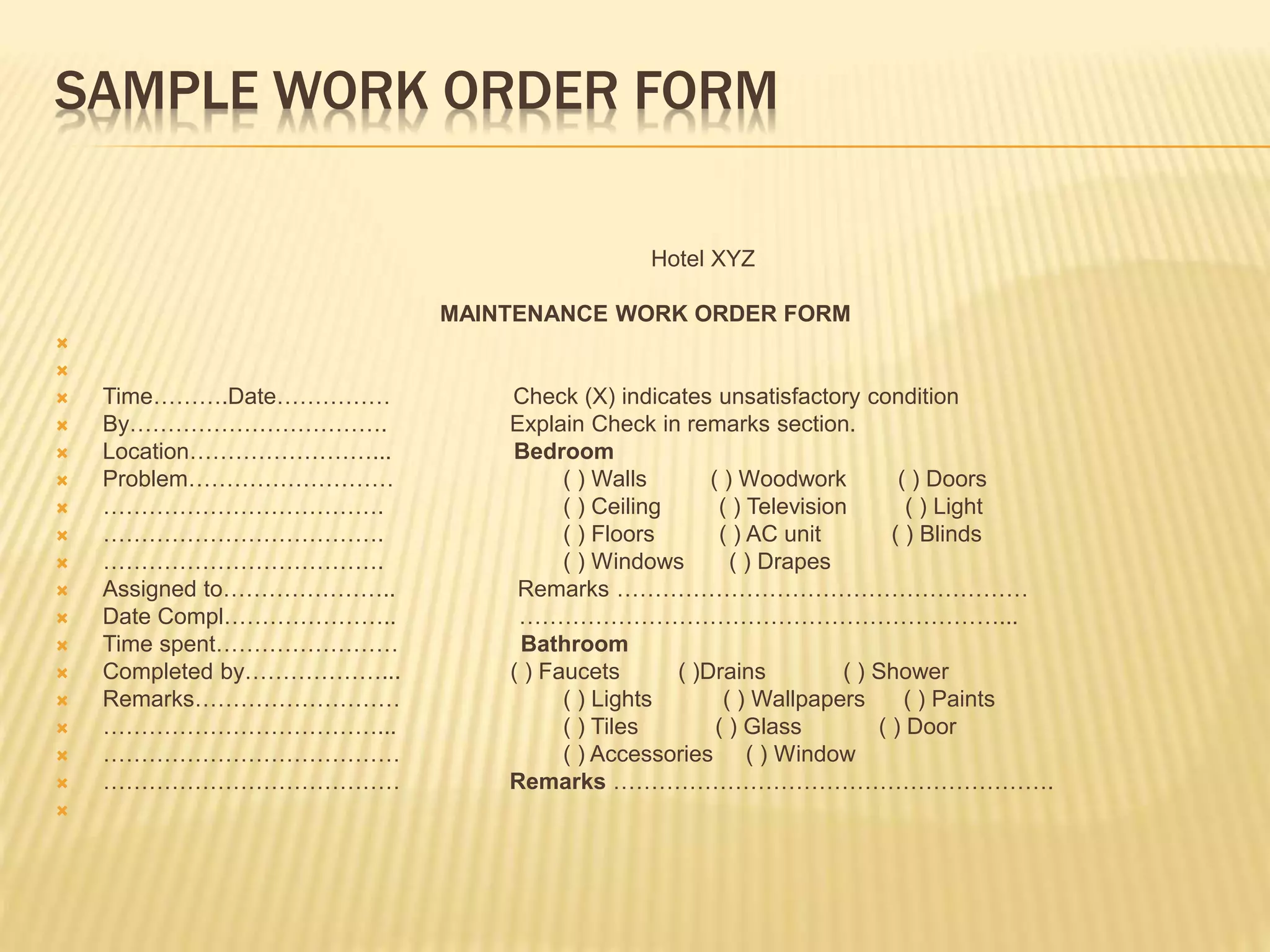 SAMPLE WORK ORDER FORM
Hotel XYZ
MAINTENANCE WORK ORDER FORM


 Time……….Date…………… Check (X) indicates unsatisfactory condition
 By……………………………. Explain Check in remarks section.
 Location……………………... Bedroom
 Problem……………………… ( ) Walls ( ) Woodwork ( ) Doors
 ………………………………. ( ) Ceiling ( ) Television ( ) Light
 ………………………………. ( ) Floors ( ) AC unit ( ) Blinds
 ………………………………. ( ) Windows ( ) Drapes
 Assigned to………………….. Remarks ………………………………………………
 Date Compl………………….. ………………………………………………………...
 Time spent…………………… Bathroom
 Completed by………………... ( ) Faucets ( )Drains ( ) Shower
 Remarks……………………… ( ) Lights ( ) Wallpapers ( ) Paints
 ………………………………... ( ) Tiles ( ) Glass ( ) Door
 ………………………………… ( ) Accessories ( ) Window
 ………………………………… Remarks ………………………………………………….

 