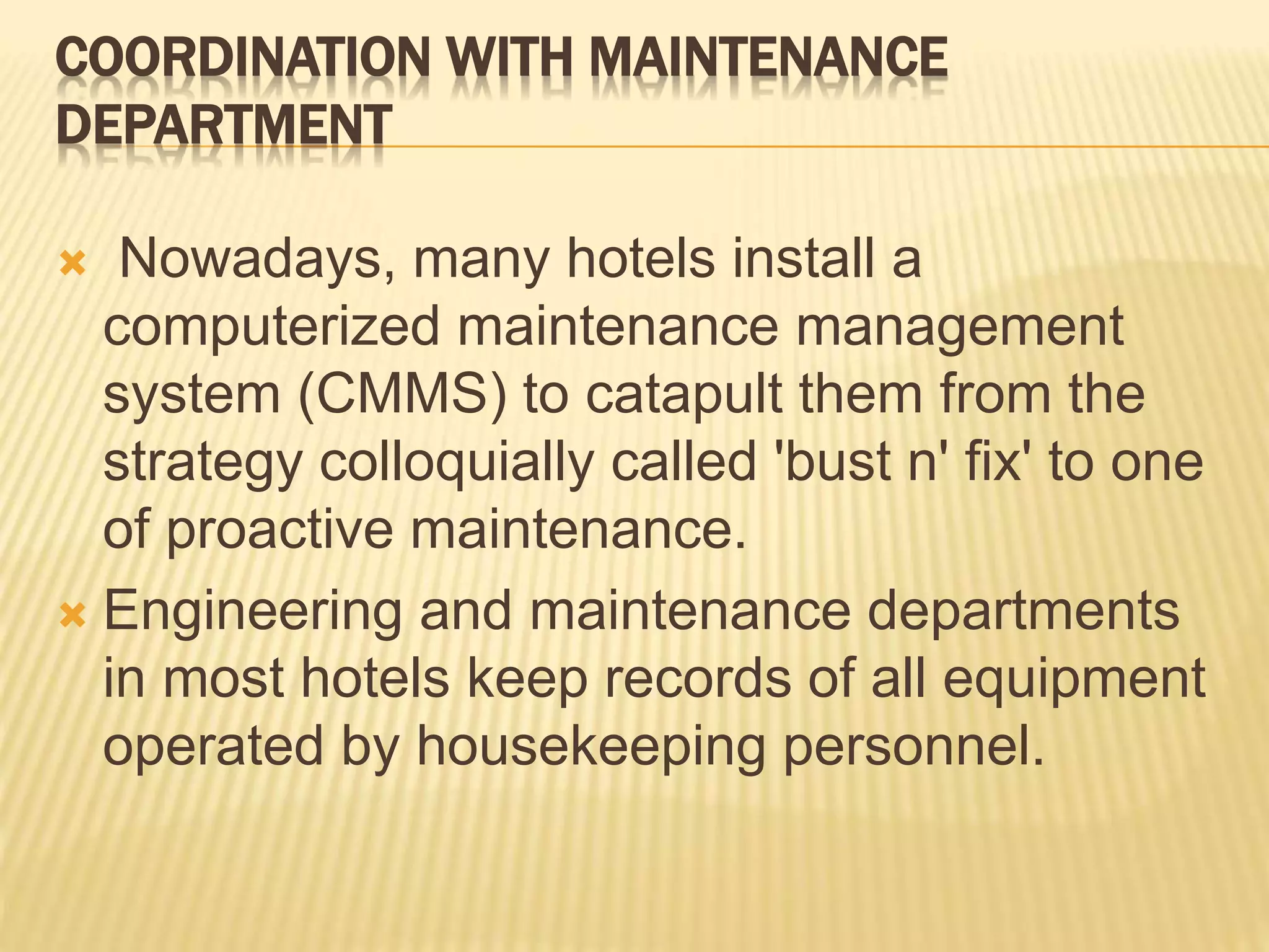 COORDINATION WITH MAINTENANCE
DEPARTMENT
 Nowadays, many hotels install a
computerized maintenance management
system (CMMS) to catapult them from the
strategy colloquially called 'bust n' fix' to one
of proactive maintenance.
 Engineering and maintenance departments
in most hotels keep records of all equipment
operated by housekeeping personnel.
 
