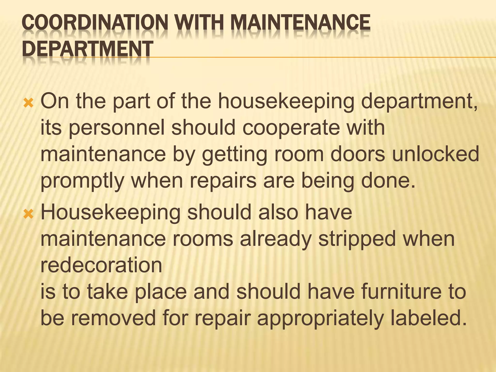 COORDINATION WITH MAINTENANCE
DEPARTMENT
 On the part of the housekeeping department,
its personnel should cooperate with
maintenance by getting room doors unlocked
promptly when repairs are being done.
 Housekeeping should also have
maintenance rooms already stripped when
redecoration
is to take place and should have furniture to
be removed for repair appropriately labeled.
 