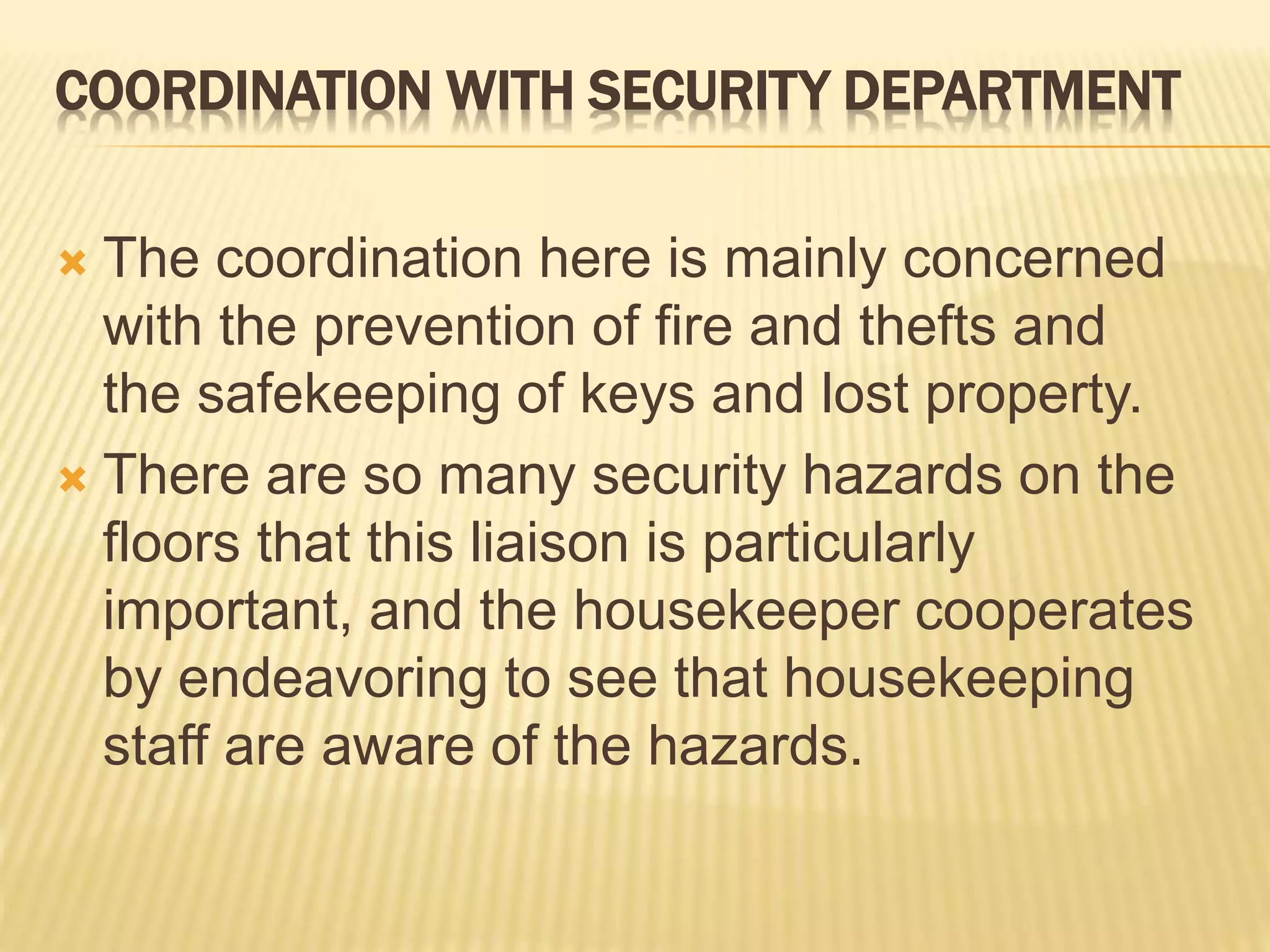 COORDINATION WITH SECURITY DEPARTMENT
 The coordination here is mainly concerned
with the prevention of fire and thefts and
the safekeeping of keys and lost property.
 There are so many security hazards on the
floors that this liaison is particularly
important, and the housekeeper cooperates
by endeavoring to see that housekeeping
staff are aware of the hazards.
 