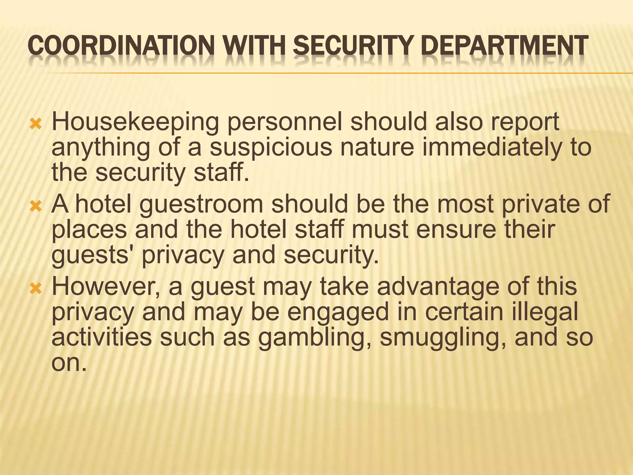 COORDINATION WITH SECURITY DEPARTMENT
 Housekeeping personnel should also report
anything of a suspicious nature immediately to
the security staff.
 A hotel guestroom should be the most private of
places and the hotel staff must ensure their
guests' privacy and security.
 However, a guest may take advantage of this
privacy and may be engaged in certain illegal
activities such as gambling, smuggling, and so
on.
 