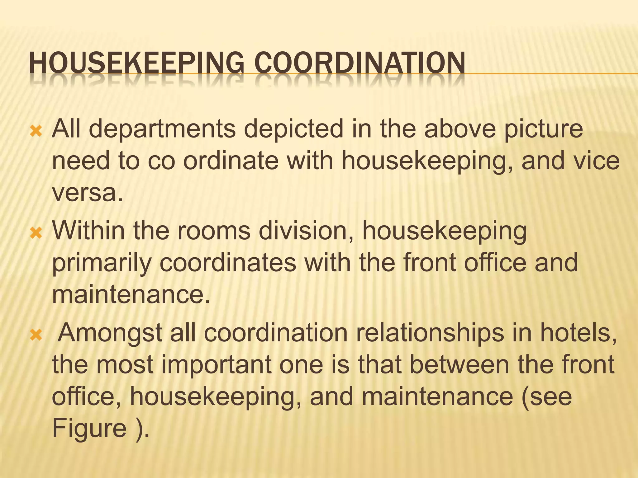 HOUSEKEEPING COORDINATION
 All departments depicted in the above picture
need to co ordinate with housekeeping, and vice
versa.
 Within the rooms division, housekeeping
primarily coordinates with the front office and
maintenance.
 Amongst all coordination relationships in hotels,
the most important one is that between the front
office, housekeeping, and maintenance (see
Figure ).
 