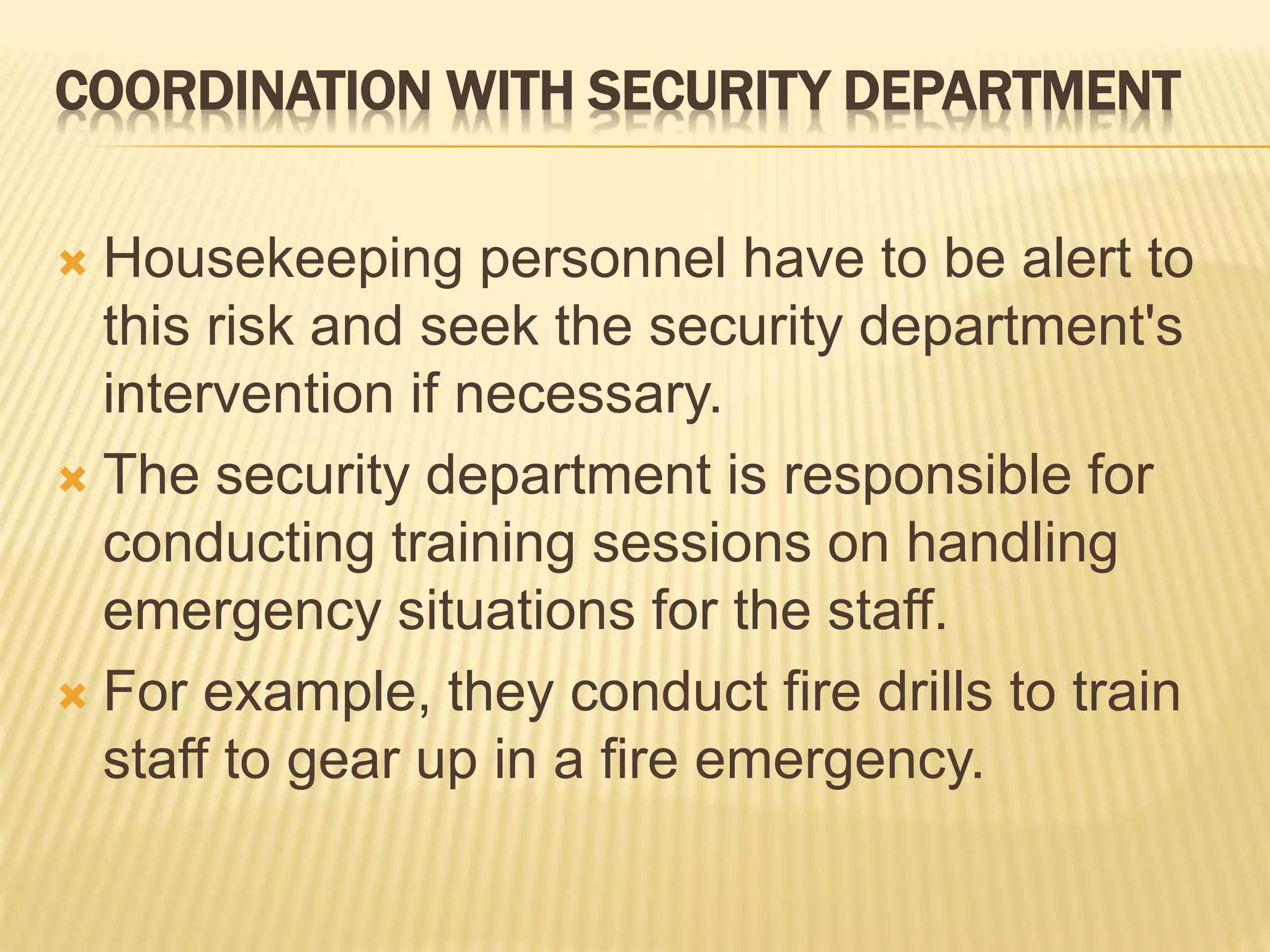 COORDINATION WITH SECURITY DEPARTMENT
 Housekeeping personnel have to be alert to
this risk and seek the security department's
intervention if necessary.
 The security department is responsible for
conducting training sessions on handling
emergency situations for the staff.
 For example, they conduct fire drills to train
staff to gear up in a fire emergency.
 