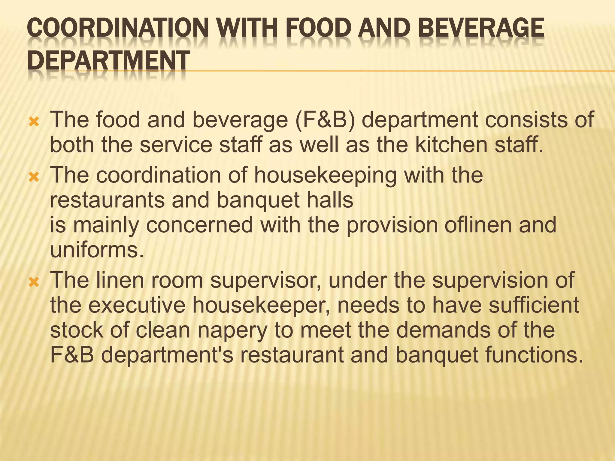 COORDINATION WITH FOOD AND BEVERAGE
DEPARTMENT
 The food and beverage (F&B) department consists of
both the service staff as well as the kitchen staff.
 The coordination of housekeeping with the
restaurants and banquet halls
is mainly concerned with the provision oflinen and
uniforms.
 The linen room supervisor, under the supervision of
the executive housekeeper, needs to have sufficient
stock of clean napery to meet the demands of the
F&B department's restaurant and banquet functions.
 