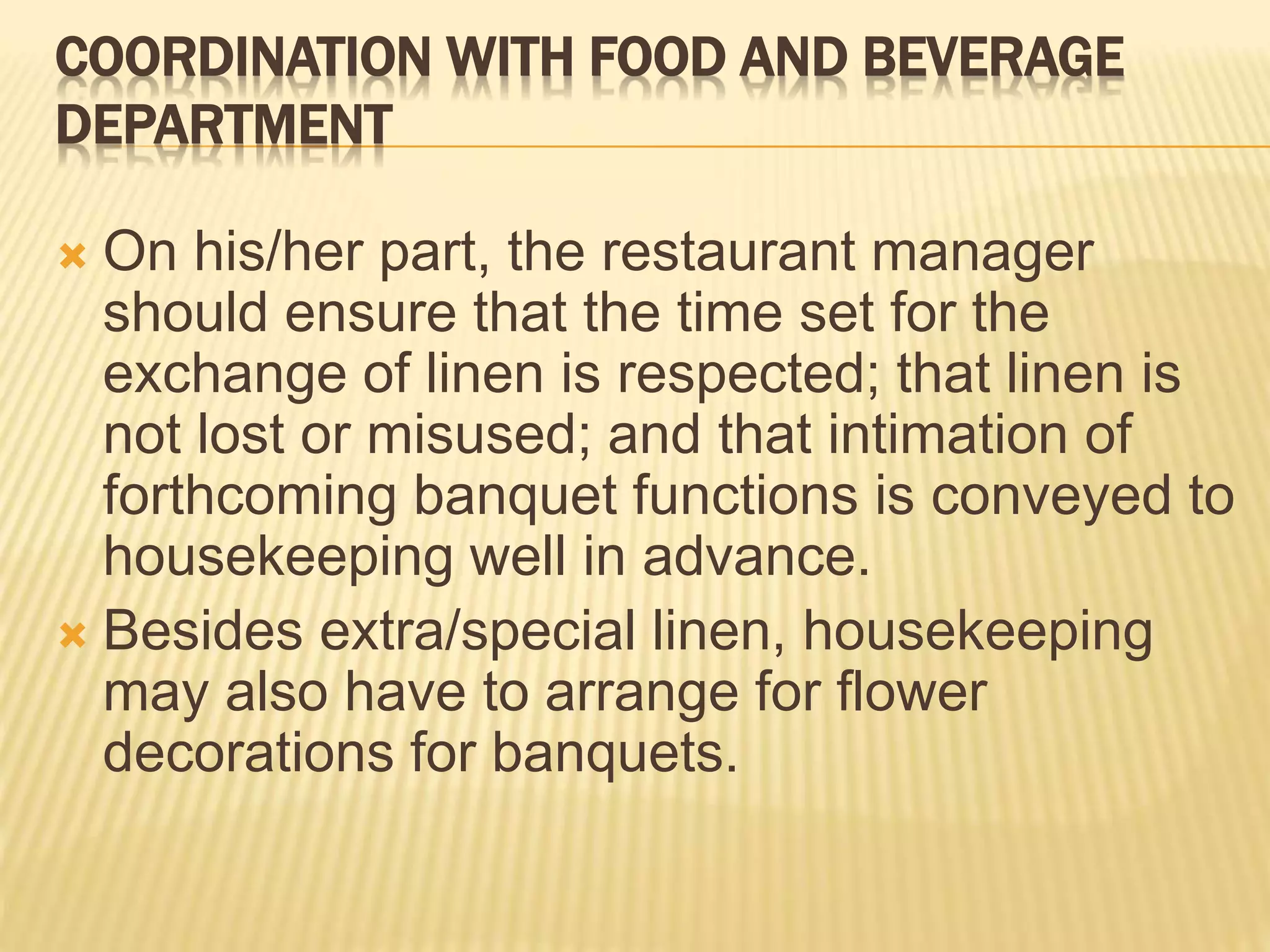COORDINATION WITH FOOD AND BEVERAGE
DEPARTMENT
 On his/her part, the restaurant manager
should ensure that the time set for the
exchange of linen is respected; that linen is
not lost or misused; and that intimation of
forthcoming banquet functions is conveyed to
housekeeping well in advance.
 Besides extra/special linen, housekeeping
may also have to arrange for flower
decorations for banquets.
 