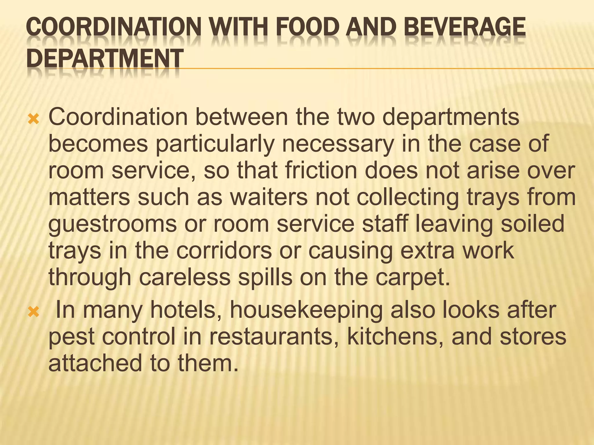 COORDINATION WITH FOOD AND BEVERAGE
DEPARTMENT
 Coordination between the two departments
becomes particularly necessary in the case of
room service, so that friction does not arise over
matters such as waiters not collecting trays from
guestrooms or room service staff leaving soiled
trays in the corridors or causing extra work
through careless spills on the carpet.
 In many hotels, housekeeping also looks after
pest control in restaurants, kitchens, and stores
attached to them.
 
