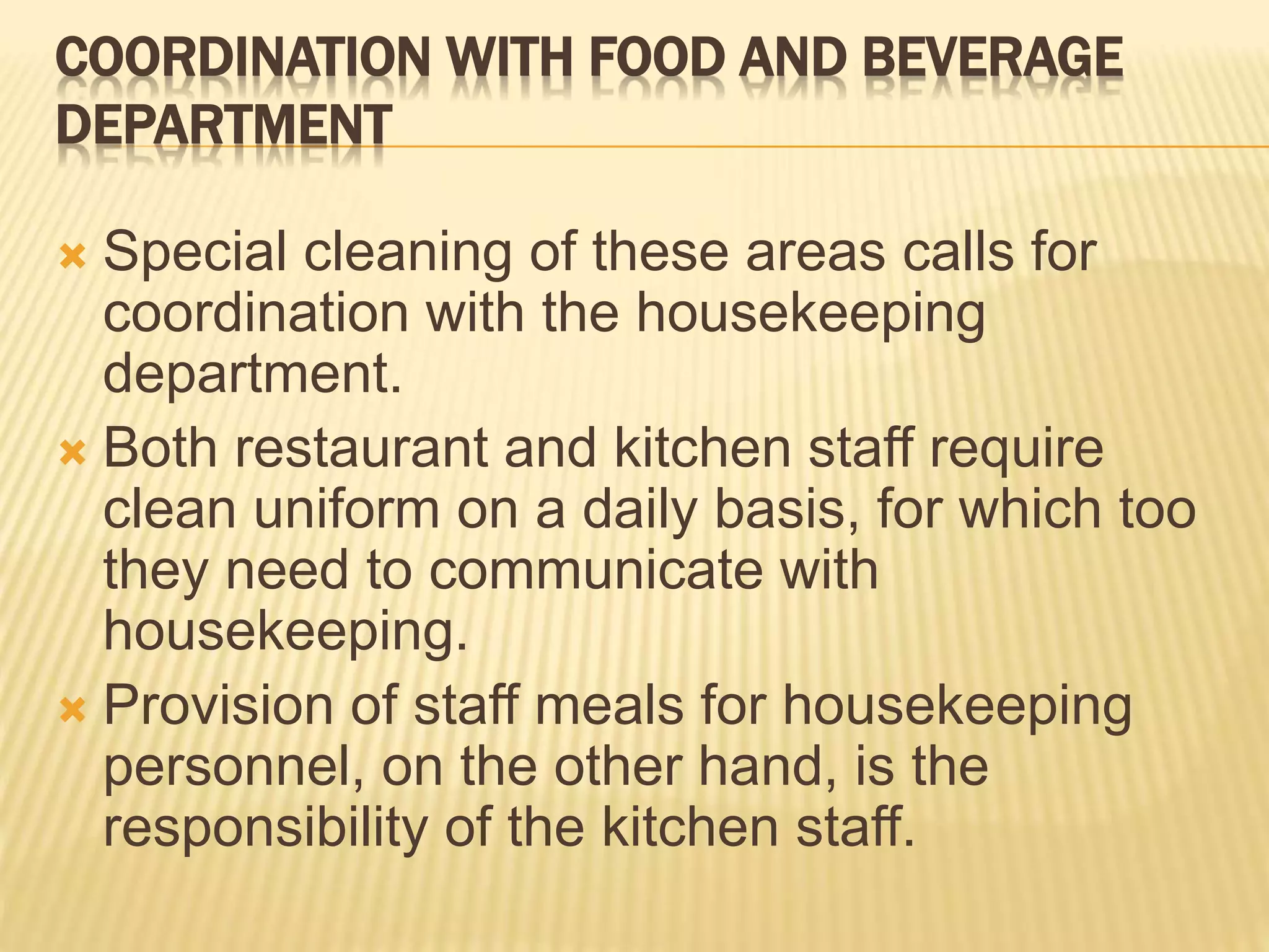 COORDINATION WITH FOOD AND BEVERAGE
DEPARTMENT
 Special cleaning of these areas calls for
coordination with the housekeeping
department.
 Both restaurant and kitchen staff require
clean uniform on a daily basis, for which too
they need to communicate with
housekeeping.
 Provision of staff meals for housekeeping
personnel, on the other hand, is the
responsibility of the kitchen staff.
 