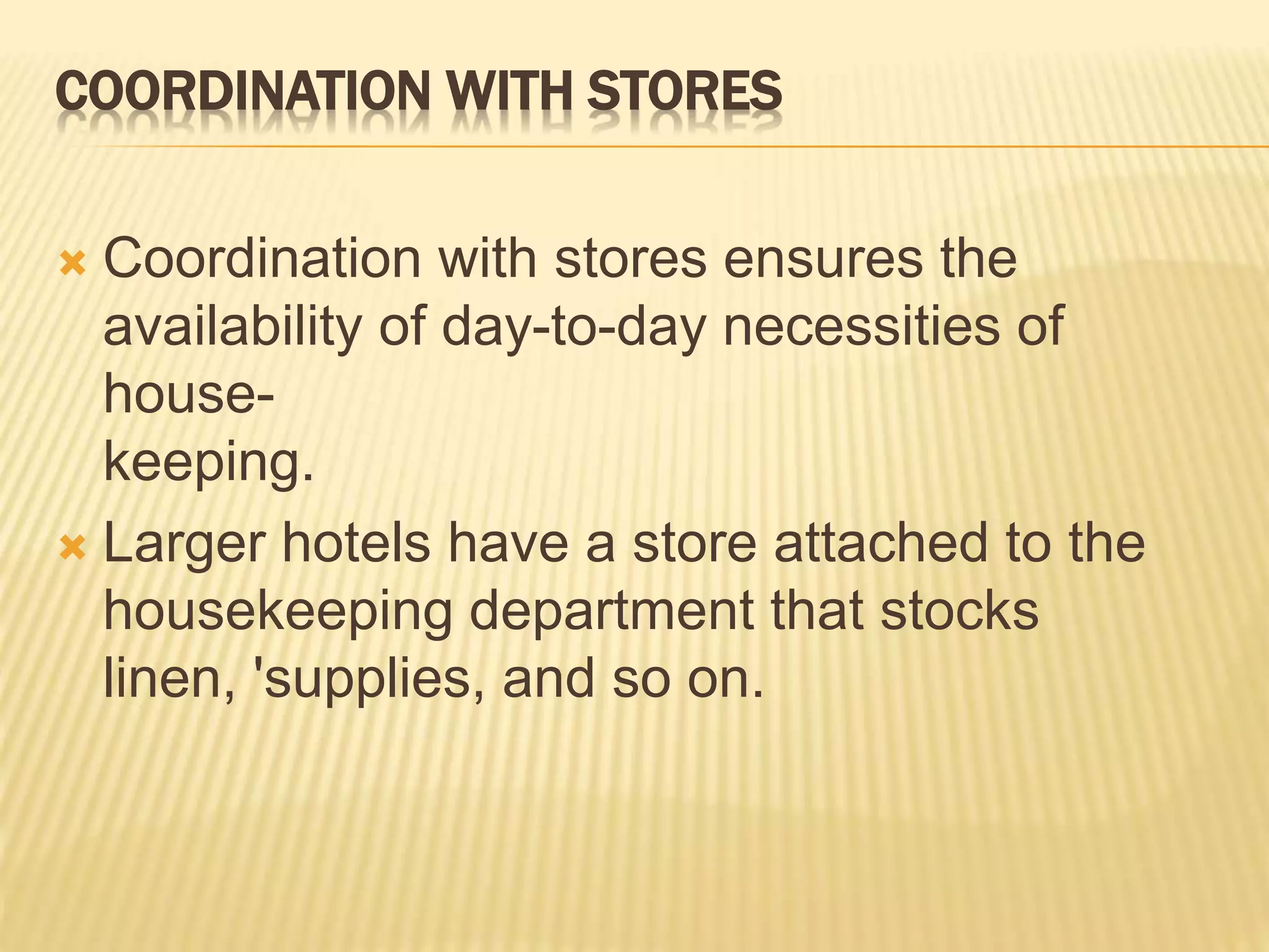COORDINATION WITH STORES
 Coordination with stores ensures the
availability of day-to-day necessities of
house-
keeping.
 Larger hotels have a store attached to the
housekeeping department that stocks
linen, 'supplies, and so on.
 