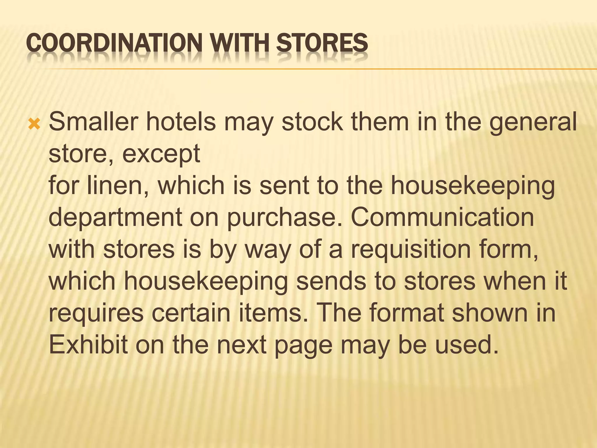 COORDINATION WITH STORES
 Smaller hotels may stock them in the general
store, except
for linen, which is sent to the housekeeping
department on purchase. Communication
with stores is by way of a requisition form,
which housekeeping sends to stores when it
requires certain items. The format shown in
Exhibit on the next page may be used.
 