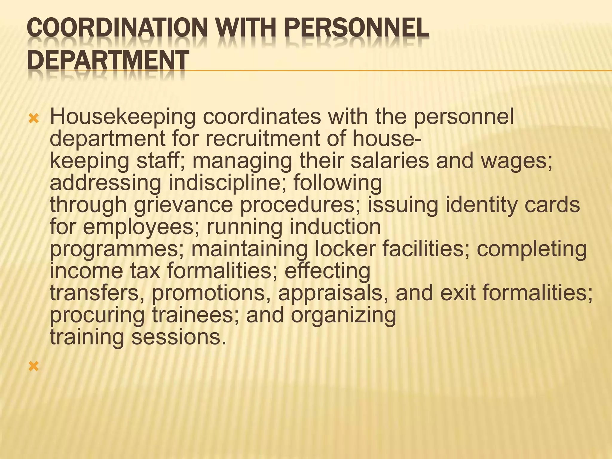 COORDINATION WITH PERSONNEL
DEPARTMENT
 Housekeeping coordinates with the personnel
department for recruitment of house-
keeping staff; managing their salaries and wages;
addressing indiscipline; following
through grievance procedures; issuing identity cards
for employees; running induction
programmes; maintaining locker facilities; completing
income tax formalities; effecting
transfers, promotions, appraisals, and exit formalities;
procuring trainees; and organizing
training sessions.

 