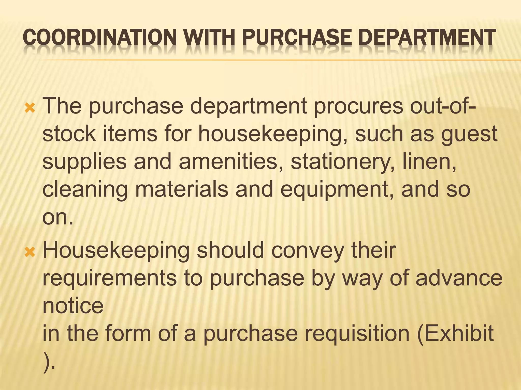 COORDINATION WITH PURCHASE DEPARTMENT
 The purchase department procures out-of-
stock items for housekeeping, such as guest
supplies and amenities, stationery, linen,
cleaning materials and equipment, and so
on.
 Housekeeping should convey their
requirements to purchase by way of advance
notice
in the form of a purchase requisition (Exhibit
).
 