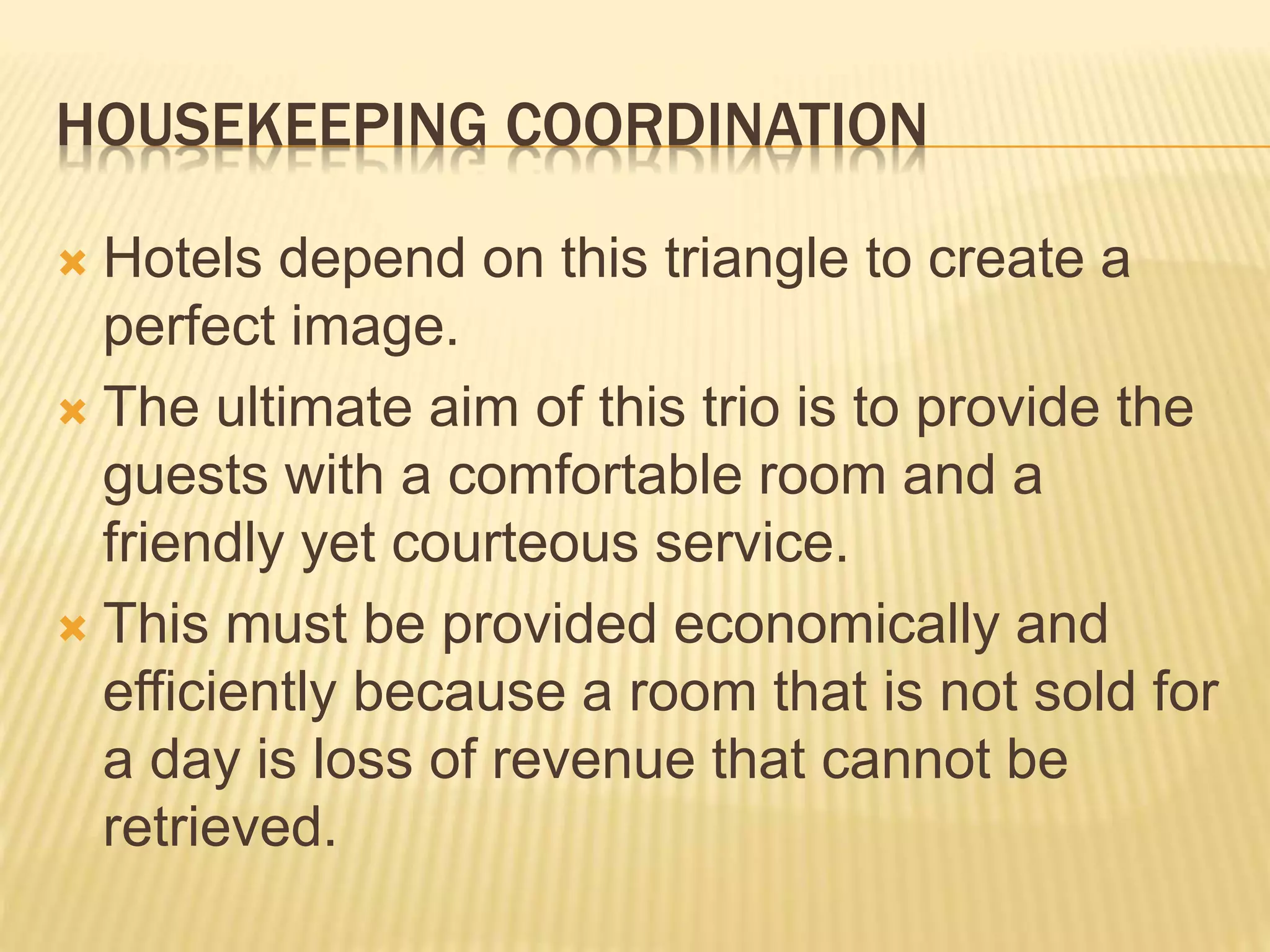 HOUSEKEEPING COORDINATION
 Hotels depend on this triangle to create a
perfect image.
 The ultimate aim of this trio is to provide the
guests with a comfortable room and a
friendly yet courteous service.
 This must be provided economically and
efficiently because a room that is not sold for
a day is loss of revenue that cannot be
retrieved.
 