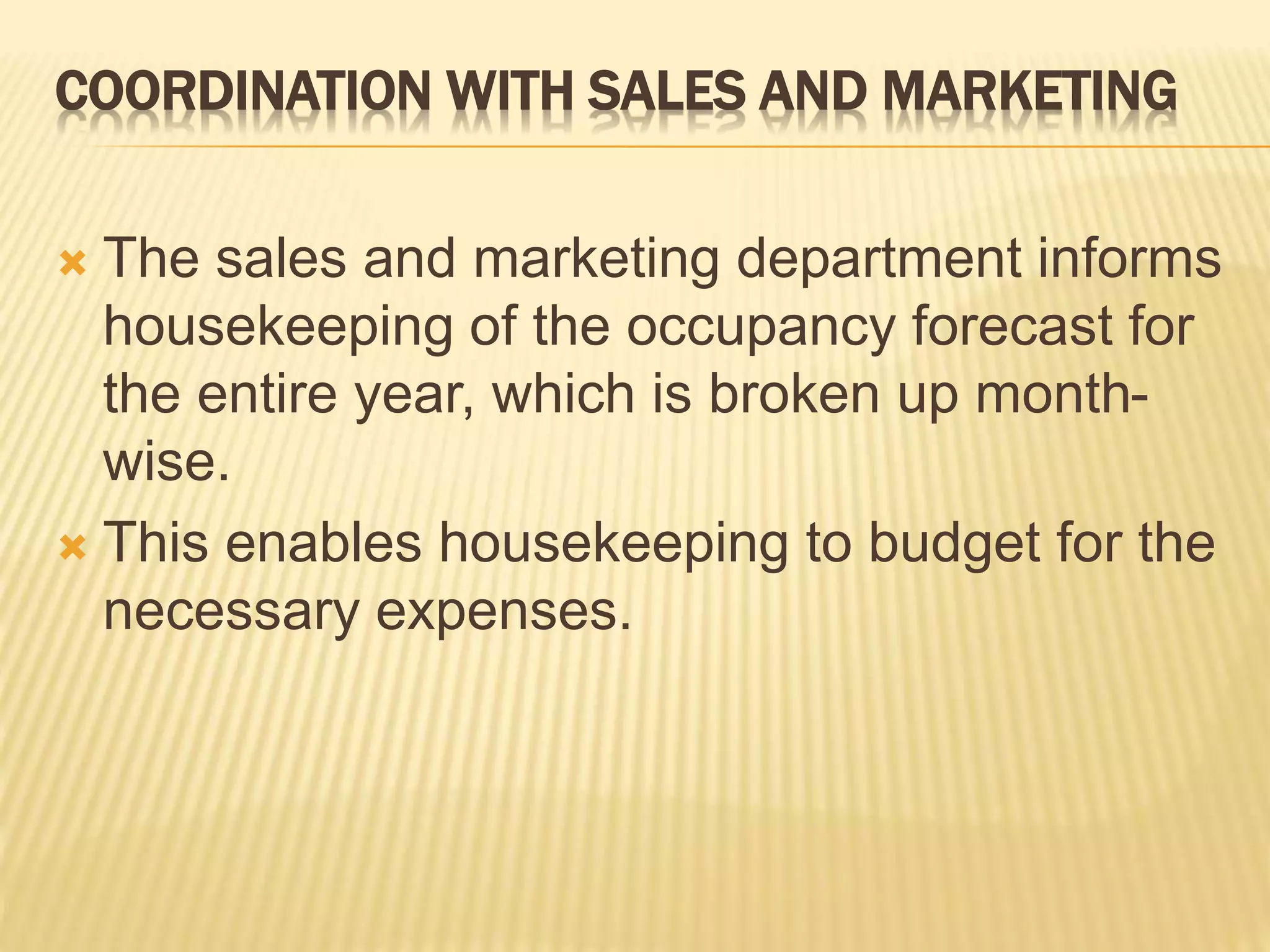 COORDINATION WITH SALES AND MARKETING
 The sales and marketing department informs
housekeeping of the occupancy forecast for
the entire year, which is broken up month-
wise.
 This enables housekeeping to budget for the
necessary expenses.
 