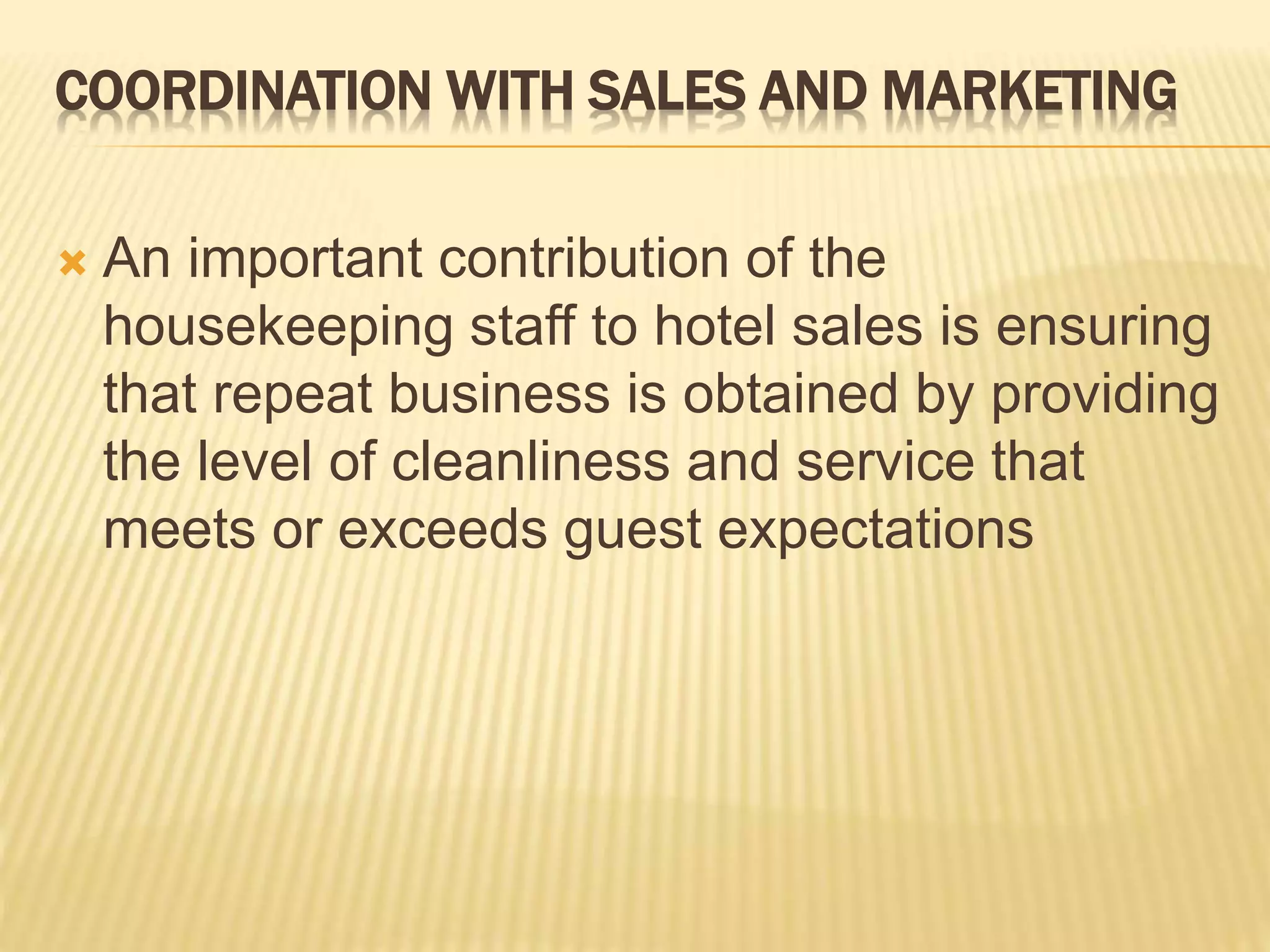 COORDINATION WITH SALES AND MARKETING
 An important contribution of the
housekeeping staff to hotel sales is ensuring
that repeat business is obtained by providing
the level of cleanliness and service that
meets or exceeds guest expectations
 